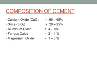 COMPOSITION OF CEMENT
• Calcium Oxide (CaO) = 60 – 65%
• Silica (SiO2) = 20 – 25%
• Aluminum Oxide = 4 - 8%
• Ferrous Oxide = 2 – 4 %
• Magnesium Oxide = 1 – 3 %
 