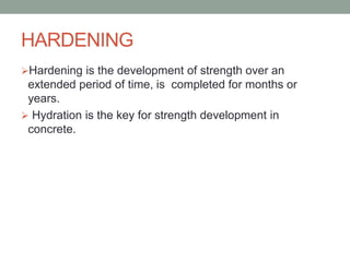 HARDENING
Hardening is the development of strength over an
extended period of time, is completed for months or
years.
 Hydration is the key for strength development in
concrete.
 