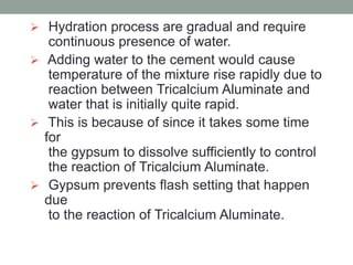  Hydration process are gradual and require
continuous presence of water.
 Adding water to the cement would cause
temperature of the mixture rise rapidly due to
reaction between Tricalcium Aluminate and
water that is initially quite rapid.
 This is because of since it takes some time
for
the gypsum to dissolve sufficiently to control
the reaction of Tricalcium Aluminate.
 Gypsum prevents flash setting that happen
due
to the reaction of Tricalcium Aluminate.
 