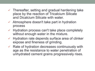  Thereafter, setting and gradual hardening take
place by the reaction of Tricalcium Silicate
and Dicalcium Silicate with water.
 Atmosphere doesn't take part in hydration
process
 Hydration process can't take place completely
without enough water in the mixture.
 Hydration rate depends surface area of clinker
expose and fineness of grinding.
 Rate of hydration decreases continuously with
age as the resistance to water penetration of
unhydrated cement grains progressively rises.
 