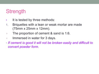 Strength
• It is tested by three methods:
1. Briquettes with a lean or weak mortar are made
(75mm x 25mm x 12mm).
The proportion of cement & sand is 1:6.
Immersed in water for 3 days.
• If cement is good it will not be broken easily and difficult to
convert powder form.
 