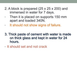 2. A block is prepared (25 x 25 x 200) and
immersed in water for 7 days.
• Then it is placed on supports 150 mm
apart and loaded 340N.
• It should not show signs of failure.
3. Thick paste of cement with water is made
on thick glass and kept in water for 24
hours.
• It should set and not crack
 