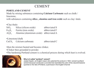 CEMENT
PORTLAND CEMENT
Made by mixing substances containing Calcium Carbonate such as chalk /
limestone,
with substances containing silica , alumina and iron oxide such as clay/ shale.
•Clay/shale:
SiO2 Silica (silicon oxide) abbreviated S
Fe203 Ferrite (iron oxide) abbreviated F
Al203 Alumina (aluminium oxide) abbreviated A
•Limestone/chalk
CaC03 Calcium carbonate abbreviated C
•then the mixture heated and became clinker.
•Clinker then grounded to powder.
•The hardening Portland cement is a chemical process during which heat is evolved.
Why is it called "portland" cement?
Joseph Aspdin, an English mason who patented the product in 1824, named it portland
cement because it produced a concrete that resembled the color of the natural limestone
quarried on the Isle of Portland, a peninsula in the English Channel
 