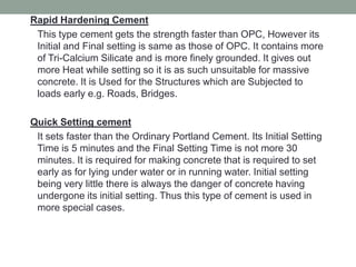 Rapid Hardening Cement
This type cement gets the strength faster than OPC, However its
Initial and Final setting is same as those of OPC. It contains more
of Tri-Calcium Silicate and is more finely grounded. It gives out
more Heat while setting so it is as such unsuitable for massive
concrete. It is Used for the Structures which are Subjected to
loads early e.g. Roads, Bridges.
Quick Setting cement
It sets faster than the Ordinary Portland Cement. Its Initial Setting
Time is 5 minutes and the Final Setting Time is not more 30
minutes. It is required for making concrete that is required to set
early as for lying under water or in running water. Initial setting
being very little there is always the danger of concrete having
undergone its initial setting. Thus this type of cement is used in
more special cases.
 