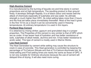 • High Alumina Cement
It is manufactured by the burning of bauxite ore and lime stone in correct
proportions and at high temperature. The resulting product is then ground
finely. It develops Strength Rapidly. It is of black colour and resists well the
attack of chemicals especially of sulphates and sea water. Its ultimate
strength is much higher than OPC. Its initial setting takes more than 2 hours
and the final set takes place immediately thereafter. Most of the heat it gives
in the first 10 hrs as a result it can be conveniently used in freezing
temperatures. At ordinary temperature it is used in thin layers.
• Portland Slag Cement
It is obtained by mixing clinker, gypsum and granulated slag in a proper
proportion. The Properties of this cement is very similar to that of OPC which
are as under. It has lesser heat of hydration and has better resistance of
soils, sulphates of alkali metals, alumina and iron. It has better resistance to
acidic water. This type of cement is mostly used in Marine Works.
• Low Heat Cement
The Heat Generated by cement while setting may cause the structure to
crack in case of concrete. This Heat generation is controlled by keeping the
percentage of Tri-Calcium Silicate and that of Tri-Calcium Aluminate low. Its
initial setting and Final setting times are nearly the same as those of OPC. It
is not very suitable for Ordinary structures because the use of cement will
delayed time of drying. It will also need more curing.
 