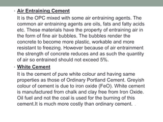• Air Entraining Cement
It is the OPC mixed with some air entraining agents. The
common air entraining agents are oils, fats and fatty acids
etc. These materials have the property of entraining air in
the form of fine air bubbles. The bubbles render the
concrete to become more plastic, workable and more
resistant to freezing. However because of air entrainment
the strength of concrete reduces and as such the quantity
of air so entrained should not exceed 5%.
• White Cement
It is the cement of pure white colour and having same
properties as those of Ordinary Portland Cement. Greyish
colour of cement is due to iron oxide (FeO). White cement
is manufactured from chalk and clay free from Iron Oxide.
Oil fuel and not the coal is used for the burning of this
cement.It is much more costly than ordinary cement. .
 