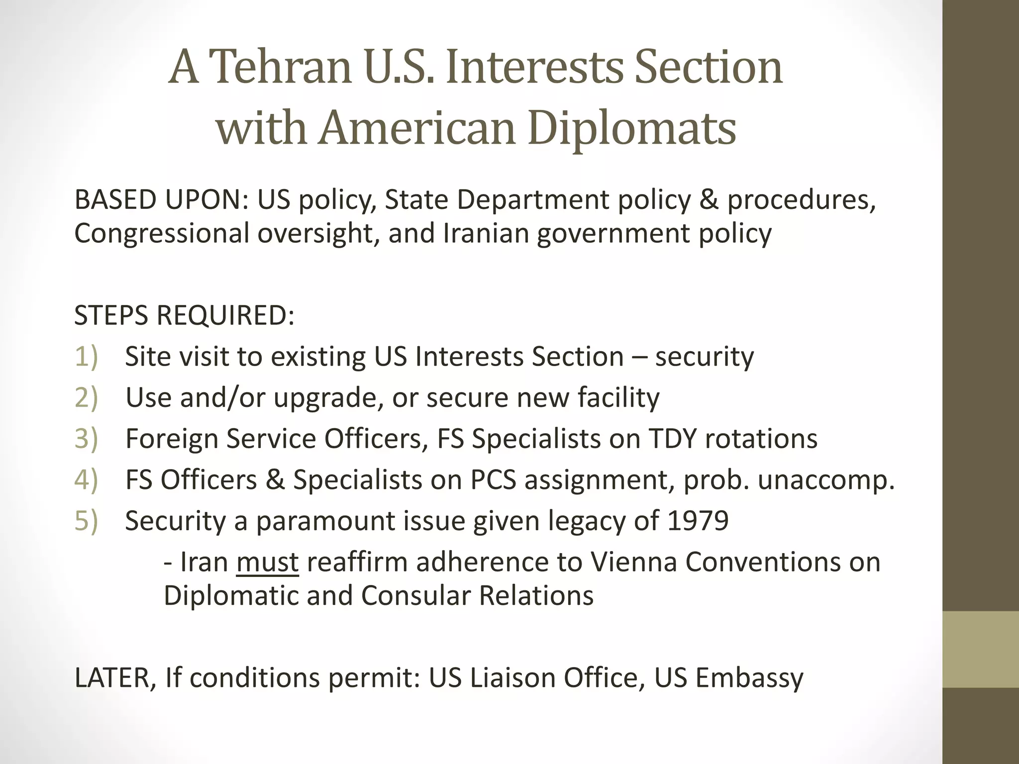 A Tehran U.S. Interests Section
with American Diplomats
BASED UPON: US policy, State Department policy & procedures,
Congressional oversight, and Iranian government policy
STEPS REQUIRED:
1) Site visit to existing US Interests Section – security
2) Use and/or upgrade, or secure new facility
3) Foreign Service Officers, FS Specialists on TDY rotations
4) FS Officers & Specialists on PCS assignment, prob. unaccomp.
5) Security a paramount issue given legacy of 1979
- Iran must reaffirm adherence to Vienna Conventions on
Diplomatic and Consular Relations
LATER, If conditions permit: US Liaison Office, US Embassy

 