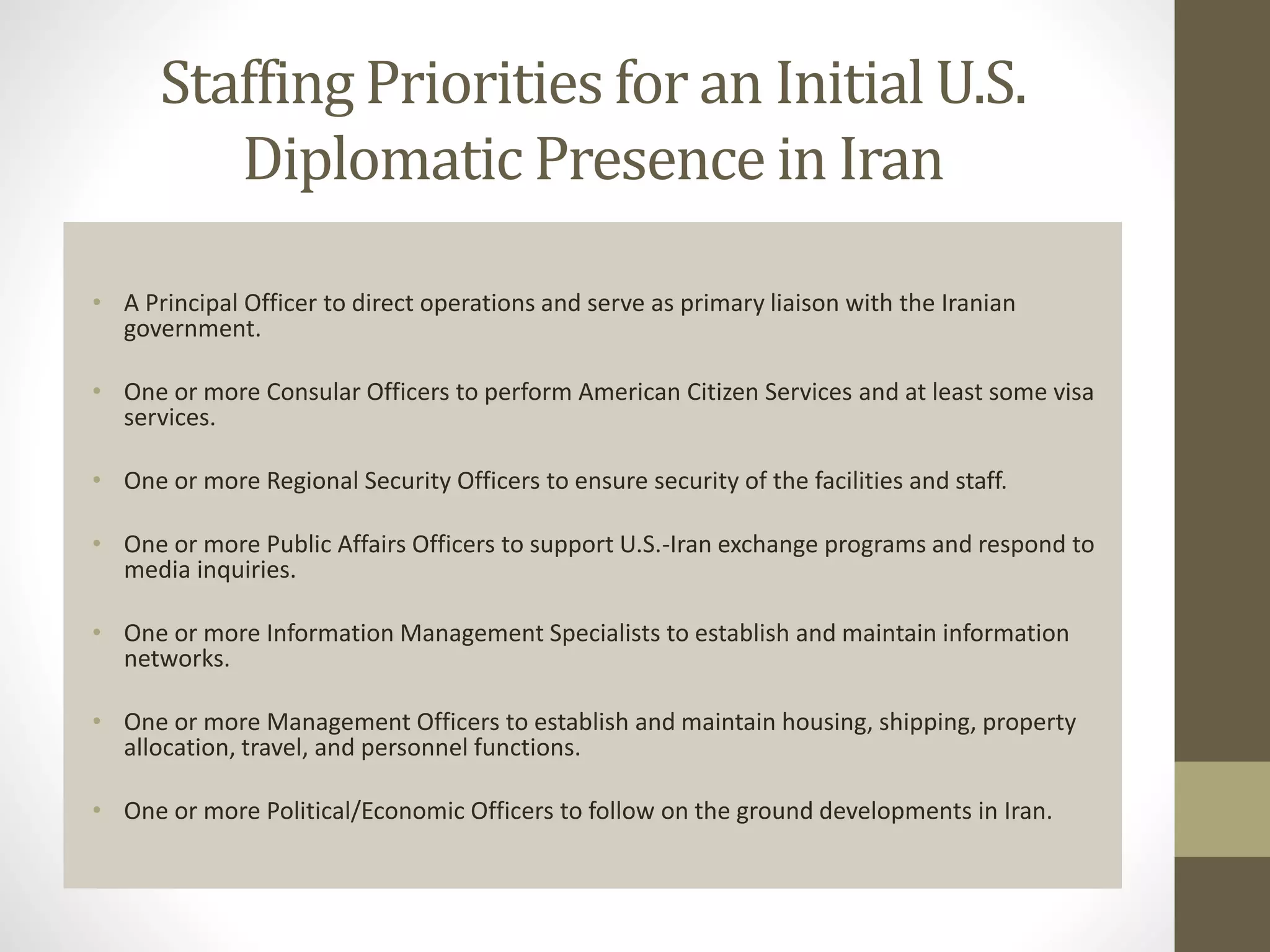 Staffing Priorities for an Initial U.S.
Diplomatic Presence in Iran
• A Principal Officer to direct operations and serve as primary liaison with the Iranian
government.
• One or more Consular Officers to perform American Citizen Services and at least some visa
services.
• One or more Regional Security Officers to ensure security of the facilities and staff.
• One or more Public Affairs Officers to support U.S.-Iran exchange programs and respond to
media inquiries.
• One or more Information Management Specialists to establish and maintain information
networks.
• One or more Management Officers to establish and maintain housing, shipping, property
allocation, travel, and personnel functions.
• One or more Political/Economic Officers to follow on the ground developments in Iran.

 