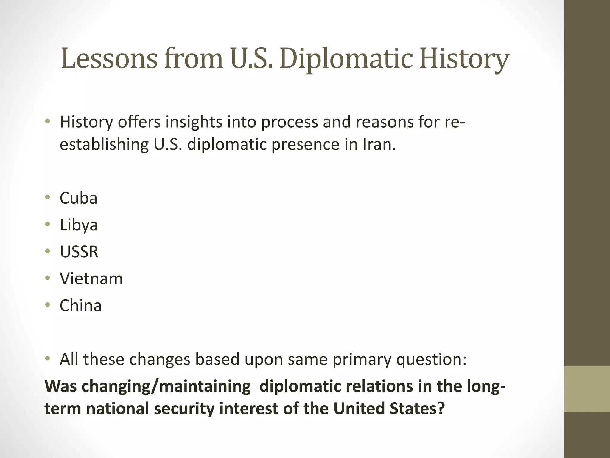 Lessons from U.S. Diplomatic History
• History offers insights into process and reasons for reestablishing U.S. diplomatic presence in Iran.
•
•
•
•
•

Cuba
Libya
USSR
Vietnam
China

• All these changes based upon same primary question:
Was changing/maintaining diplomatic relations in the longterm national security interest of the United States?

 