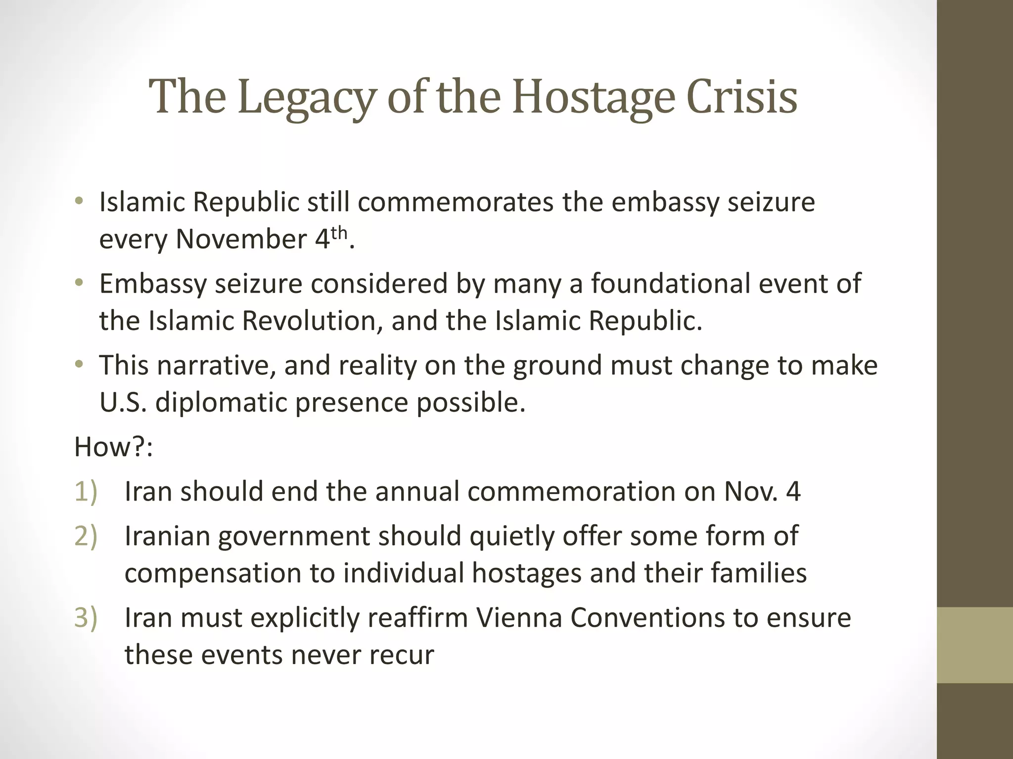 The Legacy of the Hostage Crisis
• Islamic Republic still commemorates the embassy seizure
every November 4th.
• Embassy seizure considered by many a foundational event of
the Islamic Revolution, and the Islamic Republic.
• This narrative, and reality on the ground must change to make
U.S. diplomatic presence possible.
How?:
1) Iran should end the annual commemoration on Nov. 4
2) Iranian government should quietly offer some form of
compensation to individual hostages and their families
3) Iran must explicitly reaffirm Vienna Conventions to ensure
these events never recur

 