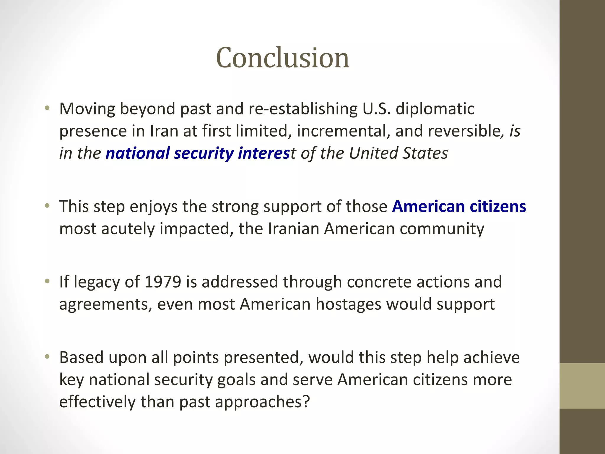 Conclusion
• Moving beyond past and re-establishing U.S. diplomatic
presence in Iran at first limited, incremental, and reversible, is
in the national security interest of the United States
• This step enjoys the strong support of those American citizens
most acutely impacted, the Iranian American community
• If legacy of 1979 is addressed through concrete actions and
agreements, even most American hostages would support
• Based upon all points presented, would this step help achieve
key national security goals and serve American citizens more
effectively than past approaches?

 