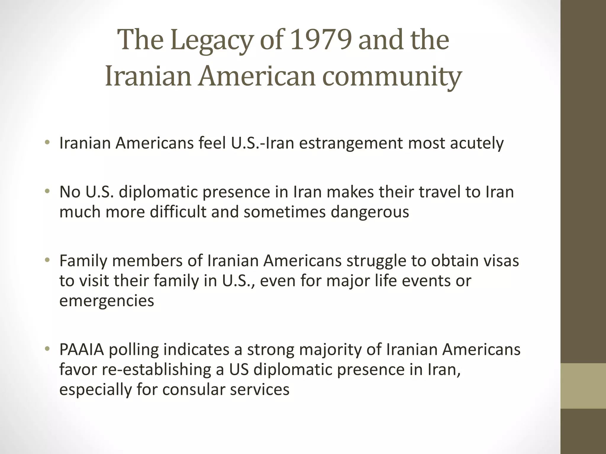 The Legacy of 1979 and the
Iranian American community
• Iranian Americans feel U.S.-Iran estrangement most acutely
• No U.S. diplomatic presence in Iran makes their travel to Iran
much more difficult and sometimes dangerous
• Family members of Iranian Americans struggle to obtain visas
to visit their family in U.S., even for major life events or
emergencies

• PAAIA polling indicates a strong majority of Iranian Americans
favor re-establishing a US diplomatic presence in Iran,
especially for consular services

 