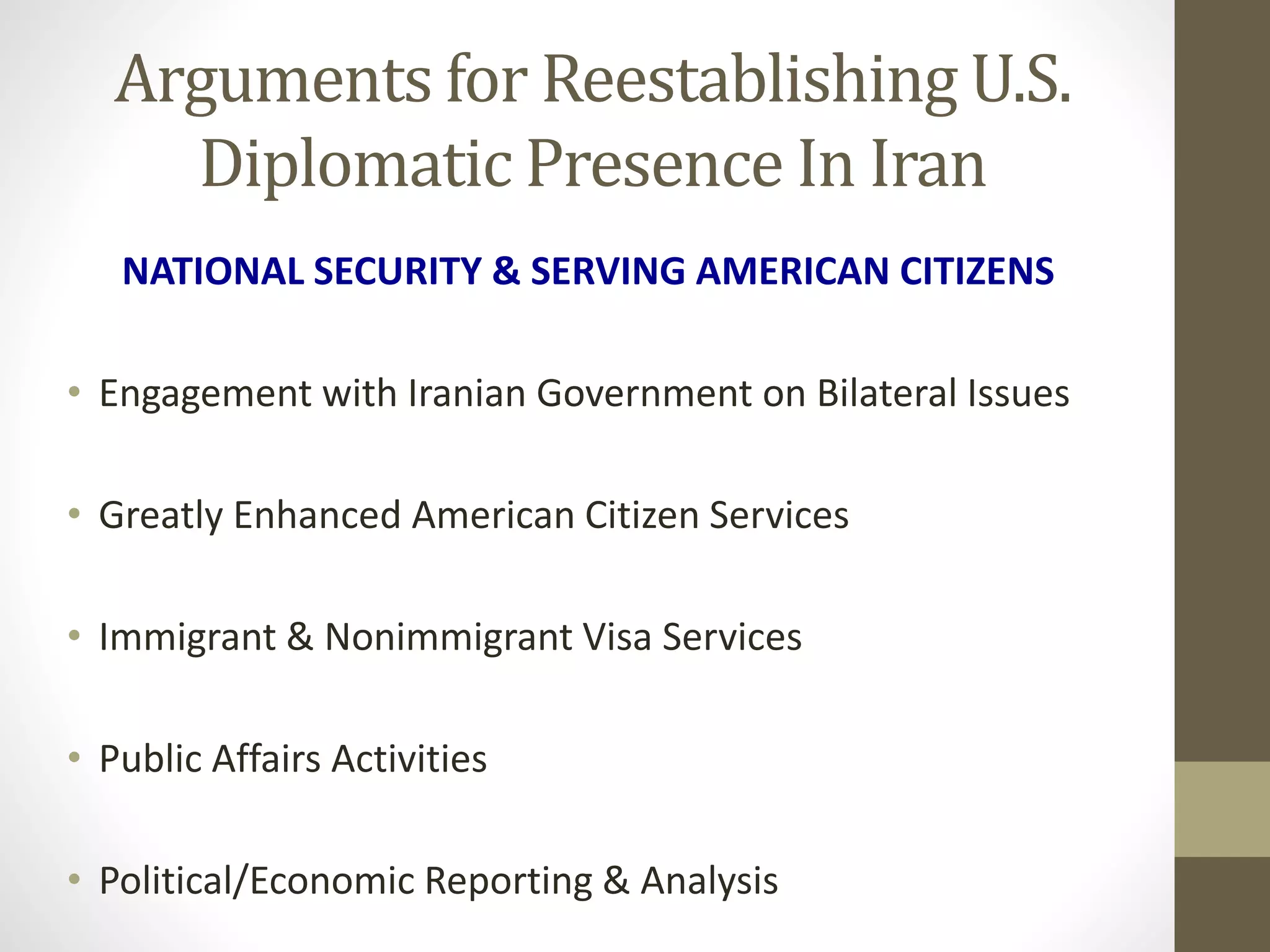 Arguments for Reestablishing U.S.
Diplomatic Presence In Iran
NATIONAL SECURITY & SERVING AMERICAN CITIZENS
• Engagement with Iranian Government on Bilateral Issues
• Greatly Enhanced American Citizen Services

• Immigrant & Nonimmigrant Visa Services
• Public Affairs Activities

• Political/Economic Reporting & Analysis

 