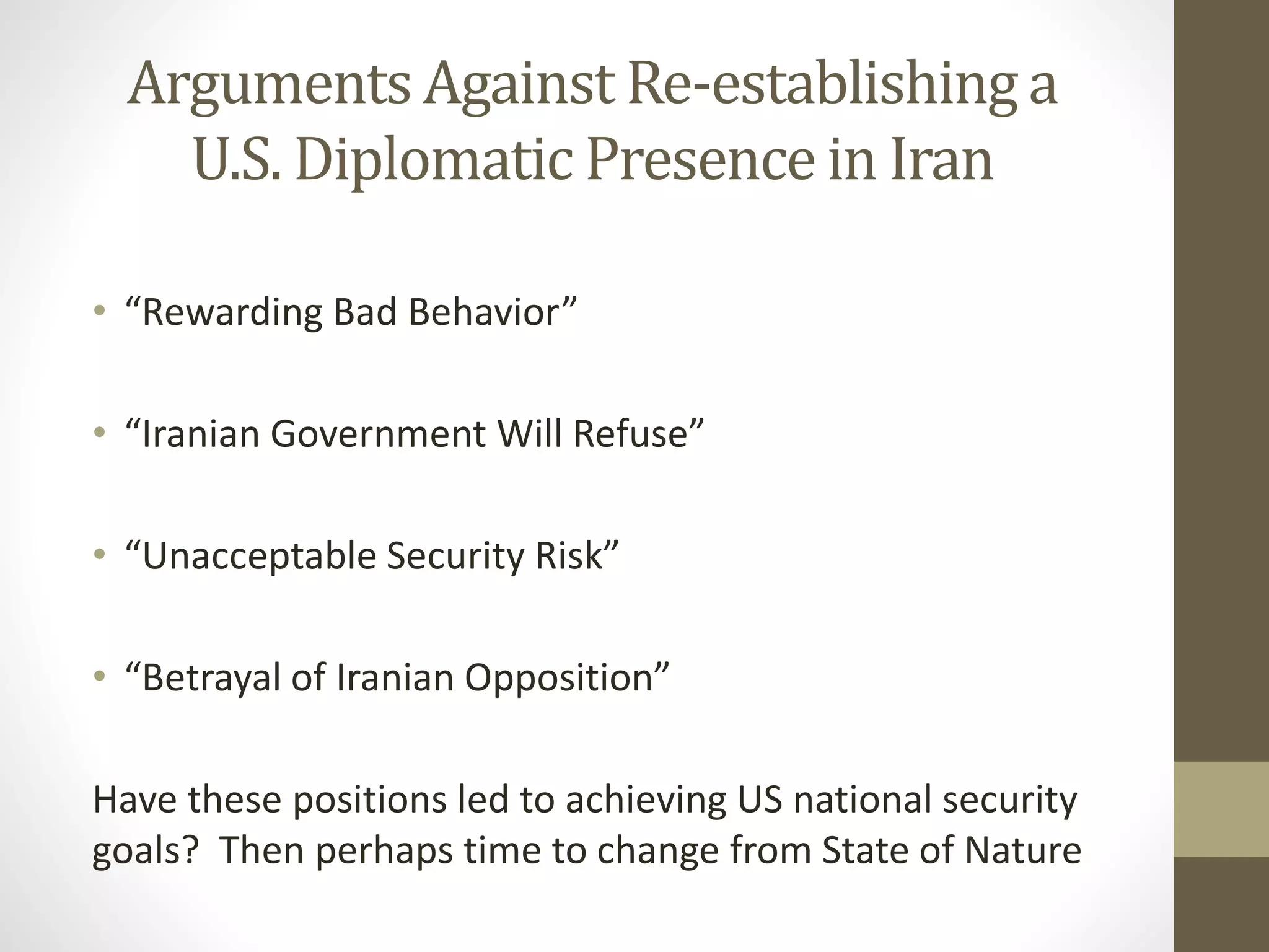 Arguments Against Re-establishing a
U.S. Diplomatic Presence in Iran
• “Rewarding Bad Behavior”
• “Iranian Government Will Refuse”
• “Unacceptable Security Risk”
• “Betrayal of Iranian Opposition”
Have these positions led to achieving US national security
goals? Then perhaps time to change from State of Nature

 
