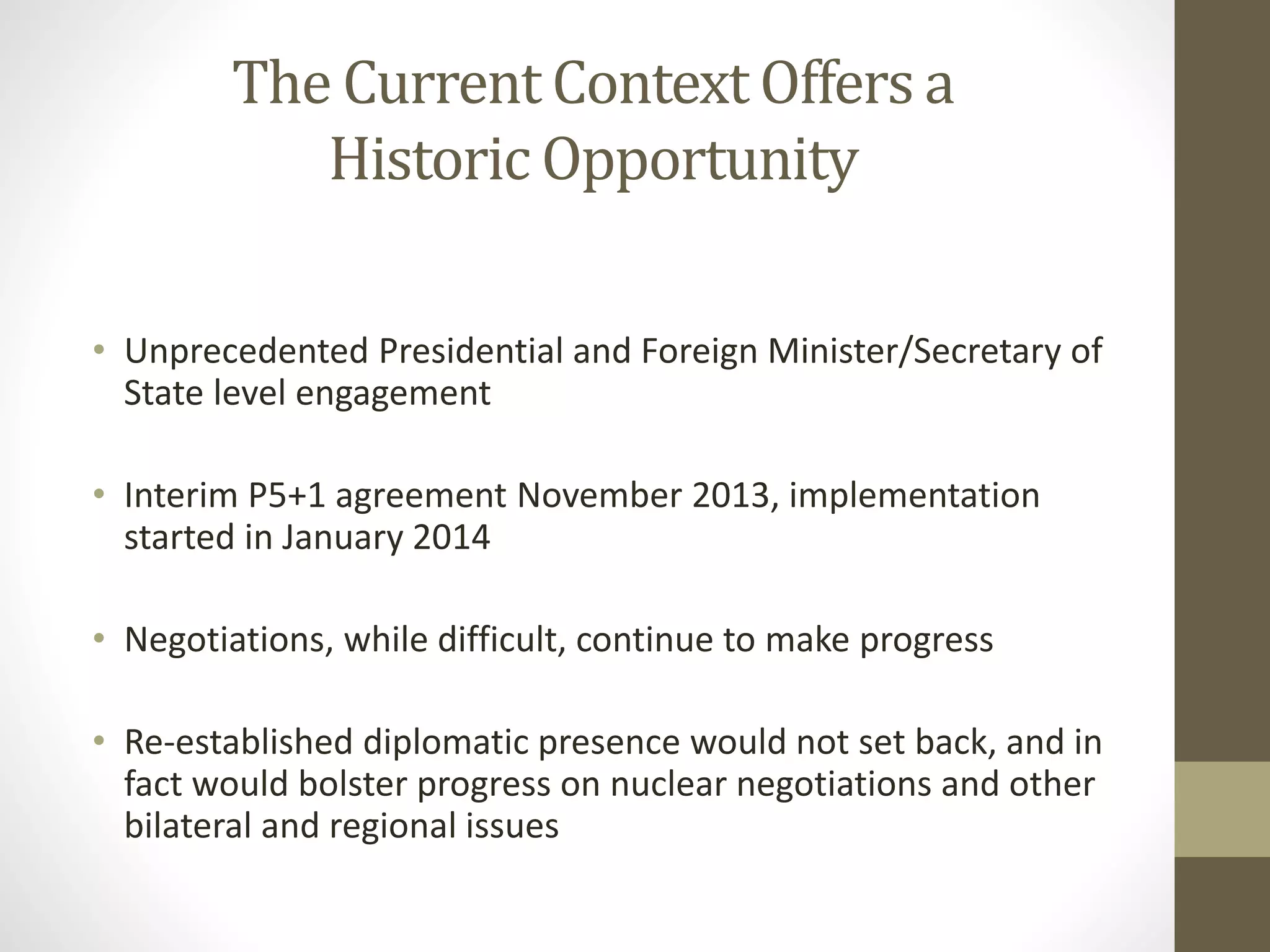 The Current Context Offers a
Historic Opportunity
• Unprecedented Presidential and Foreign Minister/Secretary of
State level engagement

• Interim P5+1 agreement November 2013, implementation
started in January 2014
• Negotiations, while difficult, continue to make progress
• Re-established diplomatic presence would not set back, and in
fact would bolster progress on nuclear negotiations and other
bilateral and regional issues

 