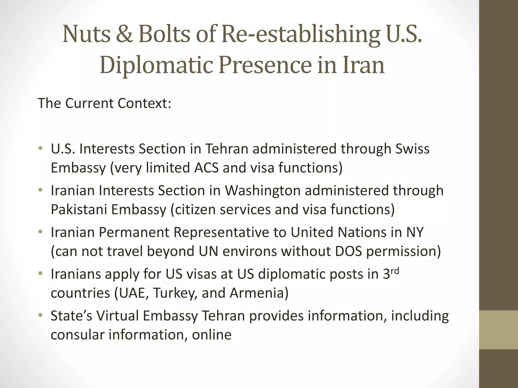 Nuts & Bolts of Re-establishing U.S.
Diplomatic Presence in Iran
The Current Context:
• U.S. Interests Section in Tehran administered through Swiss
Embassy (very limited ACS and visa functions)
• Iranian Interests Section in Washington administered through
Pakistani Embassy (citizen services and visa functions)
• Iranian Permanent Representative to United Nations in NY
(can not travel beyond UN environs without DOS permission)
• Iranians apply for US visas at US diplomatic posts in 3rd
countries (UAE, Turkey, and Armenia)
• State’s Virtual Embassy Tehran provides information, including
consular information, online

 