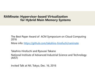 RAMinate: Hypervisor-based Virtualization
for Hybrid Main Memory Systems
The Best Paper Award of ACM Symposium on Cloud Computing
2016
More info: https://github.com/takahiro-hirofuchi/raminate
Takahiro Hirofuchi and Ryousei Takano
National Institute of Advanced Industrial Science and Technology
(AIST)
Invited Talk at NII, Tokyo, Dec. 16, 2016
 
