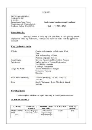 RESUME
BOYA RAMAKRISHNA
S/O B.RAMUDU
H.No:12-2,
Ramachandra Nagar Colony, Email: ramakrishnainternship@gmail.com
Shanthinagar (vi), Waddepally (m),
Jogulamba Gadwal (Dist)-509126. Cell : +91-7036441765
Career Objective:
Seeking a position to utilize my skills and ability in a fast growing dynamic
organization where my professional, Technical and intellectual skills could be applied and
enhanced.
Key Technical Skills
Certifications:
Course complete certificate on digital marketing in Gatewaytechnosolutions,
ACADEMICPROFILE:
COURSE UNIVERSITY/
BOARD
INSTITUTION /
COLLEGE
PERCENTAGE YEAR OF
PASSING
BACHELOR OF
ARTS
(BA)
Acharya Nagarjuna
University,Guntur
AP Residential
Degree College,
Nagarjuna Sagar
65.00% 2019
Website Creating and managing website using Word
Press
Basic understanding of Static
Search Engine
Optimization
Planning campaigns for SEO
Keyword Research and Competition Analysis
Implementation of On page Optimization
Link Building strategies
Google Ad Words
Campaign Management
Account Optimization strategies
Conversion Tracking
Reporting
Social Media Marketing Facebook Marketing, FB Ads, Twitter &
YouTube
Tools Google Webmasters Tools, Moz Tools, Google
Analytics
 