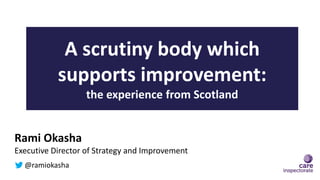 A scrutiny body which
supports improvement:
the experience from Scotland
Rami Okasha
Executive Director of Strategy and Improvement
@ramiokasha
 