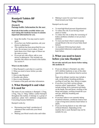 Ramipril 5mg, 10mg Tablets TajPharma : Uses, Side Effects, Interactions, Pictures, Warnings, Ramipril Dosage & Rx Info | Ramipril Uses, Side Effects - Antihy pertensive, Ramipril : Indications, Side Effects, Warnings, Ramipril - Drug Information – Taj Pharma, Ramipril dose Taj pharmaceuticals Ramipril interactions, Taj Pharmaceutical Ramipril contraindications, Ramipril price, RamiprilTaj Pharma Antihypertensive Tablets PIL - TajPharma Stay connected to all updated on Ramipril Taj Pharmaceuticals Taj pharmaceuticals Mumbai. Patient Information Leaflets, PIL.
Ramipril Tablets BP
5mg/10mg
(Ramipril)
Package leaflet: Information for the user
Read all of this leaflet carefully before you
start taking this medicine because it contains
important information for you.
 Keep this leaflet. You may need to read it
again.
 If you have any further questions, ask your
doctor or pharmacist.
 This medicine has been prescribed for you
only. Do not pass it on to others. It may
harm them even if their signs of illness are
the same as yours.
 If you get any side effects, talk to your
doctor or pharmacist. This includes any
possible side effects not listed in this leaflet.
See section 4.
What is in this leaflet:
1. What Ramipril is and what it is used for.
2. What you need to know before you take
Ramipril.
3. How to take Ramipril.
4. Possible side effects.
5. How to store Ramipril.
6. Contents of the pack and other information.
1. What Ramipril is and what
it is used for
The name of your medicine is Ramipril 1.25mg,
2.5mg, 5mg or 10mg Tablets (called Ramipril
throughout this leaflet). It belongs to a group of
medicines called ACE inhibitors (Angiotensin
Converting Enzyme Inhibitors).
Ramipril works by:
 Decreasing your body‟s production of
substances that could raise your blood
pressure
 Making your blood vessels relax and widen
 Making it easier for your heart to pump
blood around your body.
Ramipril can be used:
 To treat high blood pressure (hypertension)
 To reduce the risk of you having a heart
attack or stroke
 To reduce the risk or delay the worsening of
kidney problems (whether or not you have
diabetes)
 To treat your heart when it cannot pump
enough blood to the rest of your body (heart
failure)
 As treatment following heart attack
(myocardial infarction) complicated with
heart failure.
2. What you need to know
before you take Ramipril
Do not take and tell your doctor before taking
this medicine if:
 If you are allergic to Ramipril, any other
ACE inhibitor medicine or any of the other
ingredients of this medicine listed in section
6.
Signs of an allergic reaction may include a
rash, swallowing or breathing problems,
swelling of your lips, face, throat or tongue.
 If you have ever had a serious allergic
reaction called “angioedema”. The signs
include itching, hives (urticaria) red marks
on the hands, feet and throat, swelling of the
throat and tongue, swelling around the eyes
and lips, difficulty breathing and
swallowing.
 If you have taken or are currently taking
sacubitril/valsartan, a medicine used to treat
a type of long-term (chronic) heart failure in
adults.
 If you are having dialysis or any other type
of blood filtration. Depending on the
machine that is used, Ramipril may not be
suitable for you.
 