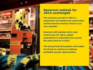 The economic growth in 2014 is expected to be modest and construction market demand remains mixed in our core markets. 
Ramirent will maintain strict cost control and, for 2014, capital expenditure is expected to be around the same level as in 2013. 
The strong financial position will enable the Group to continue to address profitable growth opportunities. 
Ramirent outlook for 2014 unchanged  