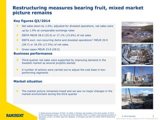 © 2014 Ramirent 3 
Restructuring measures bearing fruit, mixed market 
picture remains 
Key figures Q3/2014 
Business performance 
Market situation 
The market picture remained mixed and we saw no major changes in the 
market environment during the third quarter 
Net sales down by 1.6%; adjusted for divested operations, net sales were 
up by 1.9% at comparable exchange rates 
EBITA MEUR 28.0 (25.9) or 17.1% (15.6%) of net sales 
EBITA excl. non-recurring items and divested operations1) MEUR 29.9 
(28.7) or 18.3% (17.5%) of net sales 
Gross capex MEUR 23.8 (29.5) 
Third-quarter net sales were supported by improving demand in the 
Swedish market as several projects started 
A number of actions were carried out to adjust the cost base in low-performing 
segments 
Interim Report January–September 2014 l 6 November 2014 
1) Restructuring provision of EUR 1.9 million in Norway was booked in the third quarter of 2014. 
In the comparison period, non-recurring items included a EUR 1.5 million restructuring provision in 
Denmark, a EUR 1.9 million loss from disposal of Hungary and EUR 0.6 million EBITA result from 
Hungary. 
 