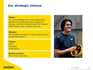 © 2014 Ramirent 
46 
Vision 
To be the leading and most progressive equipment rental solutions company in Europe, setting the benchmark for industry performance and customer service 
Values Open 
Engaged 
Progressive 
Mission 
We simplify business by delivering Dynamic Rental SolutionsTM 
Brand promise 
More than Machines 
Our strategic choices 
Interim Report January–September 2014 l 6 November 2014  