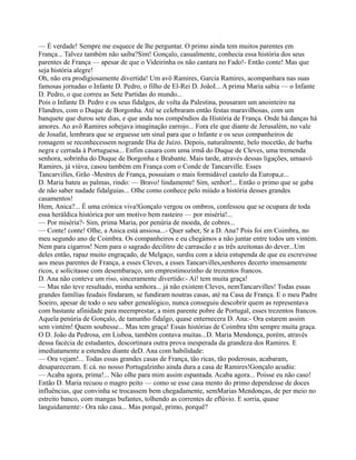 — É verdade! Sempre me esquece de lhe perguntar. O primo ainda tem muitos parentes em
França... Talvez também não saiba?Sim! Gonçalo, casualmente, conhecia essa história dos seus
parentes de França — apesar de que o Videirinha os não cantara no Fado!- Então conte! Mas que
seja história alegre!
Oh, não era prodigiosamente divertida! Um avô Ramires, Garcia Ramires, acompanhara nas suas
famosas jornadas o Infante D. Pedro, o filho de El-Rei D. JoãoI... A prima Maria sabia — o Infante
D. Pedro, o que correu as Sete Partidas do mundo...
Pois o Infante D. Pedro e os seus fidalgos, de volta da Palestina, pousaram um anointeiro na
Flandres, com o Duque de Borgonha. Até se celebraram então festas maravilhosas, com um
banquete que durou sete dias, e que anda nos compêndios da História de França. Onde há danças há
amores. Ao avô Ramires sobejava imaginação earrojo... Fora ele que diante de Jerusalém, no vale
de Josafat, lembrara que se erguesse um sinal para que o Infante e os seus companheiros de
romagem se reconhecessem nogrande Dia de Juízo. Depois, naturalmente, belo mocetão, de barba
negra e cerrada à Portuguesa... Enfim casara com uma irmã do Duque de Cleves, uma tremenda
senhora, sobrinha do Duque de Borgonha e Brabante. Mais tarde, através dessas ligações, umaavó
Ramires, já viúva, casou também em França com o Conde de Tancarville. Esses
Tancarvilles, Grão -Mestres de França, possuíam o mais formidável castelo da Europa,e...
D. Maria bateu as palmas, rindo: — Bravo! lindamente! Sim, senhor!... Então o primo que se gaba
de não saber nadade fidalguias... Olhe como conhece pelo miúdo a história desses grandes
casamentos!
Hem, Anica?... É uma crónica viva!Gonçalo vergou os ombros, confessou que se ocupara de toda
essa heráldica histórica por um motivo bem rasteiro — por miséria!...
— Por miséria?- Sim, prima Maria, por penúria de moeda, de cobres...
— Conte! conte! Olhe, a Anica está ansiosa...- Quer saber, Sr a D. Ana? Pois foi em Coimbra, no
meu segundo ano de Coimbra. Os companheiros e eu chegámos a não juntar entre todos um vintém.
Nem para cigarros! Nem para o sagrado decilitro de carrascão e as três azeitonas do dever...Um
deles então, rapaz muito engraçado, de Melgaço, surdiu com a ideia estupenda de que eu escrevesse
aos meus parentes de França, a esses Cleves, a esses Tancarvilles,senhores decerto imensamente
ricos, e solicitasse com desembaraço, um emprestimozinho de trezentos francos.
D. Ana não conteve um riso, sinceramente divertido:- Ai! tem muita graça!
— Mas não teve resultado, minha senhora... já não existem Cleves, nemTancarvilles! Todas essas
grandes famílias feudais findaram, se fundiram noutras casas, até na Casa de França. E o meu Padre
Soeiro, apesar de todo o seu saber genealógico, nunca conseguiu descobrir quem as representava
com bastante afinidade para meemprestar, a mim parente pobre de Portugal, esses trezentos francos.
Aquela penúria de Gonçalo, de tamanho fidalgo, quase enternecera D. Ana:- Ora estarem assim
sem vintém! Quem soubesse... Mas tem graça! Essas histórias de Coimbra têm sempre muita graça.
O D. João da Pedrosa, em Lisboa, também contava muitas...D. Maria Mendonça, porém, através
dessa facécia de estudantes, descortinara outra prova inesperada da grandeza dos Ramires. E
imediatamente a estendeu diante deD. Ana com habilidade:
— Ora vejam!... Todas essas grandes casas de França, tão ricas, tão poderosas, acabaram,
desapareceram. E cá. no nosso Portugalzinho ainda dura a casa de Ramires!Gonçalo acudiu:
— Acaba agora, prima!... Não olhe para mim assim espantada. Acaba agora... Poisse eu não caso!
Então D. Maria recuou o magro peito — como se esse casa mento do primo dependesse de doces
influências, que convinha se trocassem bem chegadamente, semMarias Mendonças, de per meio no
estreito banco, com mangas bufantes, tolhendo as correntes de eflúvio. E sorria, quase
languidamente:- Ora não casa... Mas porquê, primo, porquê?
 
