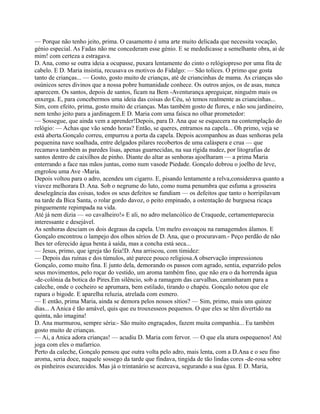 — Porque não tenho jeito, prima. O casamento é uma arte muito delicada que necessita vocação,
génio especial. As Fadas não me concederam esse génio. E se mededicasse a semelhante obra, ai de
mim! com certeza a estragava.
D. Ana, como se outra ideia a ocupasse, puxara lentamente do cinto o relógiopreso por uma fita de
cabelo. E D. Maria insistia, recusava os motivos do Fidalgo: — São tolices. O primo que gosta
tanto de crianças... — Gosto, gosto muito de crianças, até de criancinhas de mama. As crianças são
osúnicos seres divinos que a nossa pobre humanidade conhece. Os outros anjos, os de asas, nunca
aparecem. Os santos, depois de santos, ficam na Bem -Aventurança apreguiçar, ninguém mais os
enxerga. E, para concebermos uma ideia das coisas do Céu, só temos realmente as criancinhas...
Sim, com efeito, prima, gosto muito de crianças. Mas também gosto de flores, e não sou jardineiro,
nem tenho jeito para a jardinagem.E D. Maria com uma faísca no olhar prometedor:
— Sossegue, que ainda vem a aprender!Depois, para D. Ana que se esquecera na contemplação do
relógio: — Achas que vão sendo horas? Então, se queres, entramos na capela... Oh primo, veja se
está aberta.Gonçalo correu, empurrou a porta da capela. Depois acompanhou as duas senhoras pela
pequenina nave soalhada, entre delgados pilares recobertos de uma caláspera e crua — que
recamava também as paredes lisas, apenas guarnecidas, na sua rígida nudez, por litografias de
santos dentro de caixilhos de pinho. Diante do altar as senhoras ajoelharam — a prima Maria
enterrando a face nas mãos juntas, como num vasode Piedade. Gonçalo dobrou o joelho de leve,
engrolou uma Ave -Maria.
Depois voltou para o adro, acendeu um cigarro. E, pisando lentamente a relva,considerava quanto a
viuvez melhorara D. Ana. Sob o negrume do luto, como numa penumbra que esfuma a grosseira
deselegância das coisas, todos os seus defeitos se fundiam — os defeitos que tanto o horripilavam
na tarde da Bica Santa, o rolar gordo davoz, o peito empinado, a ostentação de burguesa ricaça
pinguemente repimpada na vida.
Até já nem dizia — «o cavalheiro!» E ali, no adro melancólico de Craquede, certamenteparecia
interessante e desejável.
As senhoras desciam os dois degraus da capela. Um melro esvoaçou na ramagemdos álamos. E
Gonçalo encontrou o lampejo dos olhos sérios de D. Ana, que o procuravam.- Peço perdão de não
lhes ter oferecido água benta à saída, mas a concha está seca...
— Jesus, primo, que igreja tão feia!D. Ana arriscou, com timidez:
— Depois das ruínas e dos túmulos, até parece pouco religiosa.A observação impressionou
Gonçalo, como muito fina. E junto dela, demorando os passos com agrado, sentia, esparzido pelos
seus movimentos, pelo roçar do vestido, um aroma também fino, que não era o da horrenda água
-de-colónia da botica do Pires.Em silêncio, sob a ramagem das carvalhas, caminharam para a
caleche, onde o cocheiro se aprumara, bem estilado, tirando o chapéu. Gonçalo notou que ele
rapara o bigode. E aparelha reluzia, atrelada com esmero.
— E então, prima Maria, ainda se demora pelos nossos sítios? — Sim, primo, mais uns quinze
dias... AAnica é tão amável, quis que eu trouxesseos pequenos. O que eles se têm divertido na
quinta, não imagina!
D. Ana murmurou, sempre séria:- São muito engraçados, fazem muita companhia... Eu também
gosto muito de crianças.
— Ai, a Anica adora crianças! — acudiu D. Maria com fervor. — O que ela atura ospequenos! Até
joga com eles o mafarrico.
Perto da caleche, Gonçalo pensou que outra volta pelo adro, mais lenta, com a D.Ana e o seu fino
aroma, seria doce, naquele sossego da tarde que findava, tingida de tão lindas cores -de-rosa sobre
os pinheiros escurecidos. Mas já o trintanário se acercava, segurando a sua égua. E D. Maria,
 