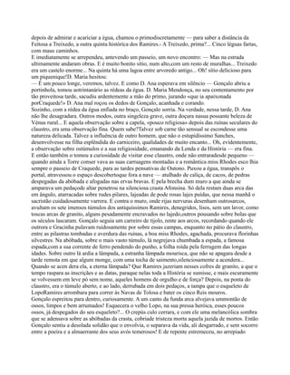 depois de admirar e acariciar a égua, chamou o primodiscretamente — para saber a distância da
Feitosa a Treixedo, a outra quinta histórica dos Ramires.- A Treixedo, prima?... Cinco léguas fartas,
com maus caminhos.
E imediatamente se arrependeu, antevendo um passeio, um novo encontro: — Mas na estrada
ultimamente andaram obras. E é muito bonito sítio, num alto,com um resto de muralhas... Treixedo
era um castelo enorme... Na quinta há uma lagoa entre arvoredo antigo... Oh! sítio delicioso para
um piquenique!D. Maria hesitou:
— É um pouco longe, veremos, talvez. E como D. Ana esperava em silêncio — Gonçalo abriu a
portinhola, tomou aotrintanário as rédeas da égua. D. Maria Mendonça, no seu contentamento por
tão proveitosa tarde, sacudiu ardentemente a mão do primo, jurando «que ia apaixonada
porCraquede!» D. Ana mal roçou os dedos de Gonçalo, acanhada e corando.
Sozinho, com a rédea da égua enfiada no braço, Gonçalo sorria. Na verdade, nessa tarde, D. Ana
não lhe desagradara. Outros modos, outra singeleza grave, outra doçura nasua possante beleza de
Vénus rural... E aquela observação sobre a capela, «pouco religiosa» depois das ruínas seculares do
claustro, era uma observação fina. Quem sabe?Talvez sob carne tão sensual se escondesse uma
natureza delicada. Talvez a influência de outro homem, que não o estupidíssimo Sanches,
desenvolvesse na filha esplêndida do carniceiro, qualidades de muito encanto... Oh, evidentemente,
a observação sobre ostúmulos e a sua religiosidade, emanando da Lenda e da História — era fina.
E então também o tomou a curiosidade de visitar esse claustro, onde não entraradesde pequeno —
quando ainda a Torre conser vava as suas carruagens montadas e a romântica miss Rhodes esco lhia
sempre o passeio de Craquede, para as tardes pensativas de Outono. Puxou a égua, transpôs o
portal, atravessou o espaço descobertoque fora a nave — atulhado de caliça, de cacos, de pedras
despegadas da abóbada e afogadas nas ervas bravas. E pela brecha dum muro a que ainda se
amparava um pedaçode altar penetrou na silenciosa crasta Afonsina. Só dela restam duas arca das
em ângulo, atarracadas sobre rudes pilares, lajeadas de pode rosas lajes puídas, que nessa manhã o
sacristão cuidadosamente varrera. E contra o muro, onde rijas nervuras desenham outrosarcos,
avultam os sete imensos túmulos dos antiquíssimos Ramires, denegridos, lisos, sem um lavor, como
toscas arcas de granito, alguns pesadamente encravados no lajedo,outros pousando sobre bolas que
os séculos lascaram. Gonçalo seguia um carreiro de tijolo, rente aos arcos, recordando quando ele
outrora e Gracinha pulavam ruidosamente por sobre essas campas, enquanto no pátio do claustro,
entre as pilastras tombadas e averdura das ruínas, a boa miss Rhodes, agachada, procurava florinhas
silvestres. Na abóbada, sobre o mais vasto túmulo, lá negrejava chumbada a espada, a famosa
espada,com a sua corrente de ferro pendendo do punho, a folha roída pela ferrugem das longas
idades. Sobre outro lá ardia a lâmpada, a estranha lâmpada mourisca, que não se apagara desde a
tarde remota em que algum monge, com uma tocha de saimento,silenciosamente a acendera...
Quando se acen dera ela, a eterna lâmpada? Que Ramires jazeriam nesses cofres de granito, a que o
tempo raspara as inscriçães e as datas, paraque nelas toda a História se sumisse, e mais escuramente
se volvessem em leve pó sem nome, aqueles homens de orgulho e de força? Depois, na ponta do
claustro, era o túmulo aberto, e ao lado, derrubada em dois pedaços, a tampa que o esqueleto de
LopoRamires arrombara para correr às Navas de Tolosa e bater os cinco Reis mouros.
Gonçalo espreitou para dentro, curiosamente. A um canto da funda arca alvejava ummontão de
ossos, limpos e bem arrumados! Esquecera o velho Lopo, na sua pressa heróica, esses poucos
ossos, já despegados do seu esqueleto?... O crepús culo cerrara, e com ele uma melancólica sombra
que se adensava sobre as abóbadas da crasta, cobriade tristeza morta aquela jazida de mortos. Então
Gonçalo sentiu a desolada solidão que o envolvia, o separava da vida, ali desgarrado, e sem socorro
entre a poeira e a almaerrante dos seus avós temerosos! E de repente estremeceu, no arrepiado
 