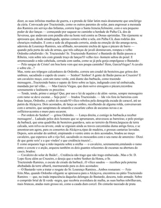 dizer, as suas infinitas manhas de guerra, e a prenda de falar latim mais doutamente que umclérigo
da cúria. Convocado por Tructesindo, como os outros parentes do solar, para engrossar a mesnada
dos Ramires em serviço das Infantas, correra logo a Santa Ireneia,fielmente, com o seu pequeno
poder de dez lanças — começando por saquear no caminho a herdade de Palha Cá, dos de
Severosa, que andavam com pendão alto na hoste real contra as Donas oprimidas. Tão rijamente se
apressara que, desde amadrugada, apenas comera sobre a sela, em Palha Cã, duas rodelas dos
chouriços roubados. E com a sede da afogueada correria, ainda na emoção de tão amarga nova,
aderrota de Lourenço Ramires, seu afilhado, novamente enchia de água o púcaro de barro —
quando pela porta da sala de armas, que três cabeças de javali dominavam, rompeu o velho
Ordonho esbaforido:- Sr. Tructesindo! Sr. Tructesindo Ramires! o Bastardo de Baião passou a
Ribeira, vem sobre nós com grande troço de lanças!O velho rico -homem saltou do poial. E
arremessando a mão cabeluda, cerrada com sanha, como se já pela gorja empolgasse o Bastardo:
— Pelo sangue de Cristo! em boa hora vem que nos poupa caminho! Hem, GarciaViegas? A cavalo
e sobre ele...?
Mas, rente aos trôpegos calcanhares de Ordonho, correra um coudel de besteiros,que gritou dos
umbrais, sacudindo o capelo de couro: — Senhor! Senhor! A gente de Baião parou ao Cruzeiro! E
um cavaleiro moço, com um ramo verde, está diante das barbacãs, como trazendo
mensagem...Tructesindo bateu o sapato de ferro sobre as lajes, indignado com tal embaixada,
mandada por tal vilão... — Mas Garcia Viegas, que dum sorvo enxugara o púcaro,recordou
serenamente e lealmente os preceitos:
— Tende, tende, primo e amigo! Que, por uso e lei de aquém e de além -serras, sempre mensageiro
com ramo se deve escutar...- Seja pois! — bradou Tructesindo. — Ide vós fora às barreiras com
duas lanças, Ordonho, e sabei do recado!O vílico rebolou pela denegrida escada de caracol, até ao
patim da Alcáçova. Dois acostados, de lança ao ombro, recolhendo de alguma rolda, conversavam
com o armeiro, que sarapintara de amarelo e escarlate cabos de ascumas novas e as
enfileiravacontra o muro para secarem.
— Por ordem do Senhor! — gritou Ordonho. — Lança direita, e comigo às barbacãs,a receber
mensagem!... Ladeado pelos dois homens que se aprumaram, atravessou as barreiras; e pelo postigo
da barbacã, que uma quadrilha de besteiros guardava, saiu ao terreiro da Honra,largueza de terra
calcada, sem relva ou árvore, onde se erguiam ainda as traves carcomidas duma antiga forca, e se
amontoavam agora, para os consertos da Alcáçova,ripas de madeira, e grossas cantarias lavradas.
Depois, sem arredar do umbral, empinando o ventre entre os dois acostados, bradou ao moço
cavaleiro, que esperava sob o rijo Sol, sacudindo os moscardos com o seu ramo de amoreira:- Dizei
de que gente sois! e a que vindes! e que credência trazeis!...
E como arqueara logo a mão inquieta sobre a orelha — o cavaleiro, serenamente,entalando o ramo
entre o coxote e o arção, arqueou também os dois guantes reluzentes de escamas na abertura do
casco, bradou:
— Cavaleiro do solar de Baião!... Credência não trago que não trago embaixada...Mas o Sr. D.
Lopo ficou além ao Cruzeiro, e deseja que o nobre Senhor da Honra, o Sr.
Tructesindo Ramires, o escute do eirado da barbacã...O vílico saudou — recolheu pela poterna
abobadada da torre albarrã, murmurando para os dois acostados:
— O Bastardo vem a tratar o resgate do Sr. Lourenço Ramires...Ambos rosnaram: — Feio
feito.Mas, quando Ordonho ofegante se apressava para a Alcáçova, encontrou no pátio Tructesindo
Ramires — que, na irada impaciência daquelas delongas do Bastardo, descera, todo armado. Sobre
o comprido brial de lã verde -negra, que recobria avestidura de malha, as suas barbas rebrilhavam,
mais brancas, atadas num grosso nó, como a cauda dum corcel. Do cinturão tauxiado de prata
 