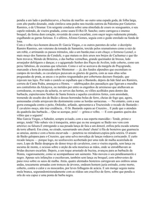 pendia a um lado o punhalrecurvo, a buzina de marfim -ao outro uma espada goda, de folha larga,
com alto punho dourado, onde cintilava uma pedra rara trazida outrora da Palestina por Gutierres
Ramires, o de Ultramar. Um sergente conduzia sobre uma almofada de couro os seusguantes, o seu
capelo redondo, de viseira gradada, como usara El-Rei D. Sancho; outro carregava o imenso
broquel, da forma dum coração, revestido de couro escarlate, com oaçor negro rudemente pintado,
esgalhando as garras furiosas. E o alferes, Afonso Gomes, seguia com o guião enrolado na funda de
lona.
Com o velho rico-homem descera D. Garcia Viegas, e os outros parentes do solar- o decrépito
Ramiro Ramires, um veterano da tomada de Santarém, torcido pelos reumatismos como a raiz de
um roble, e arrimando os passos trémulos, não a um bastão,mas a um chuço; o formoso Leonel, o
mais moço dos Samoras de Cendufe, o que matara os dois ursos nos brejos de Cachamuz e que tão
bem trovava; Mendo de Briteiros, o das barbas vermelhas, grande queimador de bruxas, ledo
arranjador defolgares e danças; e o agigantado Senhor dos Paços de Avelim, todo coberto, como um
peixe fabuloso, de escamas que reluziam. Como o sol se acercava da margela do Poçogrande,
marcando a hora da arrancada sobre Montemor — já, dos fundos alpendres que escondiam os
campos do tavolado, os cavalariços puxavam os ginetes de guerra, com as suas altas selas
pregueadas de prata, as ancas e os peitos resguardados por coberturas decouro franjado, que
rojavam nas lajes. Por todo o castelo se espalhara que o Bastardo, depois da lide fatal aos Ramires,
correra de Canta Pedra, ameaçava a Honra; — edebruçados dos passadiços que ligavam a muralha
aos contrafortes da Alcáçova, ou metidos por entre os engenhos de arremesso que atulhavam as
corredouras, os moços da ucharia, os servos das hortas, os vilões acolhidos para dentro das
barbacãs, espreitavamo Senhor de Santa Ireneia e aqueles cavaleiros fortes, com ansiedade,
tremendo do assalto dos de Baião e dessas horrendas bolas de ferro, cheias de fogo que, agora,
asmesnadas cristãs arrojavam tão destramente como as hordas sarracenas. — No entanto, com a sua
gorra esmagada contra o peito, Ordonho, arfando, apresentava a Tructesindo o recado do Bastardo:-
É cavaleiro moço, não traz credência... O Sr. Bastardo espera ao Cruzeiro... E pede que o atendais
da quadrela das barbacãs...- Que se acerque, pois! — gritou o velho. — E com quantos queira dos
vilões que o seguem!
Mas Garcia Viegas, o Sabedor, sempre avisado, com a sua esperta mansidão:- Tende, primo e
amigo, tende! Não subais vás à tranqueira, antes que eu me assegure se Baião nos vem com
arteirice ou falsura.E entregando a sua pesada lança de faia a um donzel, enfiou pela escada soturna
da torre albarrã. Em cima, no eirado, sussurrando um chuta! chuta! à fila de besteiros que guarnecia
as ameias, atenta e com a besta encurvada — penetrou no miradouro,espiou pela seteira. O arauto
de Baião galopara para o Cruzeiro, que uma selva movediça de lanças rodeava coriscando. E curto
recado lançou — porque logo, no seufouveiro acobertado por uma rede de malha acairelada de
ouro, Lopo de Baião despegou do denso troço de cavaleiros, com a viseira erguida, sem lança ou
ascuma de monte, e ociosas sobre o arção da sela mourisca as mãos, onde se enrodilhavam as
bridas decouro escarlate. Depois, a um toque arrastado de buzina, avançou para as barbacãs da
Honra, vagarosamente, como se acompanhasse um saimento. Não movera o seu pendãoamarelo e
negro. Apenas seis infanções o escoltavam, também sem lança ou broquel, com sobrevestes de
pano roxo sobre os saios de malha. Atrás, quatro alentados besteiros carregavam aos ombros umas
andas, toscamente armadas com troncos de árvores, ondeum homem jazia estirado, como morto,
coberto, contra o calor e os moscardos, por leves folhagens de acácia. E um monge seguia numa
mula branca, segurandomisturadamente com as rédeas um crucifixo de ferro, sobre que pendia a
orla do seu capuz e uma ponta de barba negra.
 