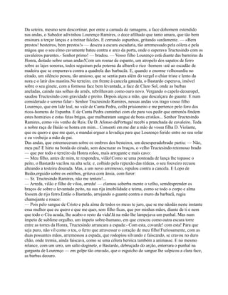 Da seteira, mesmo sem descortinar, por entre a camada de ramagens, a face dohomem estendido
nas andas, o Sabedor adivinhou Lourenço Ramires, o doce afilhado que tanto amara, que tão bem
ensinara a terçar lanças e a treinar falcões. E cerrando ospunhos, gritando surdamente. — «Bem
prestos! besteiros, bem prestos!» — desceu a escura escadaria, tão arremessado pela cólera e pela
mágoa que o seu elmo cavamente bateu contra o arco da porta, onde o esperava Tructesindo com os
cavaleiros parentes.- Senhor primo! — bradou. — Vosso filho Lourenço está diante das barreiras da
Honra, deitado sobre umas andas!Com um rosnar de espanto, um atropelo dos sapatos de ferro
sobre as lajes sonoras, todos seguiram pela poterna da albarrã o rico -homem -até ao escadão de
madeira que se empurrava contra a quadrela das barbacãs. E, quando o enorme velhosurdiu no
eirado, um silêncio pesou, tão ansioso, que se sentia para além do vergel o chiar triste e lento da
nora e o latir dos mastins.No terreiro, em frente à cancela gateada, o Bastardo esperava, imóvel
sobre o seu ginete, com a formosa face bem levantada, a face de Claro Sol, onde as barbas
aneladas, caindo nas solhas do arnês, rebrilhavam como ouro novo. Vergando o capelo deouropel,
saudou Tructesindo com gravidade e preito. Depois alçou a mão, que descalçara do guante. E num
considerado e sereno falar:- Senhor Tructesindo Ramires, nessas andas vos trago vosso filho
Lourenço, que em lide leal, no vale de Canta Pedra, colhi prisioneiro e me pertence pelo foro dos
ricos-homens de Espanha. E de Canta Pedra caminhei com ele para vos pedir que entrenós findem
estes homizios e estas feias brigas, que malbaratam sangue de bons cristãos... Senhor Tructesindo
Ramires, como vós venho de Reis. De D. Afonso dePortugal recebi a pranchada de cavaleiro. Toda
a nobre raça de Baião se honra em mim... Consenti em me dar a mão de vossa filha D. Violante,
que eu quero e que me quer, e mandai erguer a levadiça para que Lourenço ferido entre no seu solar
e eu vosbeije a mão de pai.
Das andas, que estremeceram sobre os ombros dos besteiros, um desesperadobrado partiu: — Não,
meu pai! E hirto na borda do eirado, sem descruzar os braços, o velho Tructesindo retomouo brado
— que por todo o terreiro da Honra rolou, mais arrogante e mais cavo:
— Meu filho, antes de mim, te respondeu, vilão!Como se uma pontoada de lança lhe topasse o
peito, o Bastardo vacilou na alta sela; e, colhido pelo repuxão das rédeas, o seu fouveiro recuou
alteando a testeira dourada. Mas, a um novo arremesso, repulou contra a cancela. E Lopo de
Baião,erguido sobre os estribos, gritava com ânsia, com furor:
— Sr. Tructesindo Ramires, não me tenteis!...
— Arreda, vilão e filho de viloa, arreda! — clamou soberba mente o velho, semdesprender os
braços de sobre o levantado peito, na sua rija imobilidade e teima, como se todo o corpo e alma
fossem de rijo ferro.Então o Bastardo, arrojando o guante contra o muro da barbacã, rugiu
chamejante e rouco:
— Pois pelo sangue de Cristo e pela alma de todos os meus te juro, que se me nãodás neste instante
essa mulher que eu quero e que me quer, sem filho ficas, que por minhas mãos, diante de ti e nem
que todo o Céu acuda, lhe acabo o resto da vida!Já na mão lhe lampejava um punhal. Mas num
ímpeto de sublime orgulho, um ímpeto sobre-humano, em que cresceu como outra escura torre
entre as torres da Honra, Tructesindo arrancara a espada:- Com esta, covarde! com esta! Para que
seja puro, não vil como o teu, o ferro que atravessar o coração de meu filho!Furiosamente, com as
duas possantes mãos, arremessou a espada, que rodopiou silvando e faiscando, se cravou no duro
chão, onde tremia, ainda faiscava, como se uma cólera heróica também a animasse. E no mesmo
relance, com um urro, um salto doginete, o Bastardo, debruçado do arção, enterrara o punhal na
garganta de Lourenço — em golpe tão cravado, que o esguicho do sangue lhe salpicou a clara face,
as barbas deouro.
 