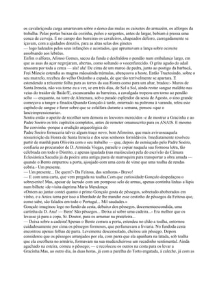 os cavalariçosda carga amarravam sobre o dorso das mulas os caixotes do armazém, os alforges da
trebalha. Pelas portas baixas da cozinha, peões e sergentes, antes de largar, bebiam à pressa uma
conca de cerveja. E no campo das barreiras os cavaleiros, chapeados deferro, carregadamente se
içavam, com a ajudados donzéis, para as altas selas dos ginetes
— logo ladeados pelos seus infanções e acostados, que aprumavam a lança sobre ocoxote
assobiando aos lebréus.
Enfim o alferes, Afonso Gomes, sacou da funda e desfraldou o pendão num embalanço largo, em
que as asas do açor negrejaram, abertas, como soltando o vooenfurecido. O grito agudo do adail
ressoara por toda a cerca — ala! ala! De cima de um marco de pedra, junto ao postigo da barbacã,
Frei Múncio estendia as magras mãosainda trémulas, abençoava a hoste. Então Tructesindo, sobre o
seu murzelo, recebeu do velho Ordonho a espada, de que tão terrivelmente se apartara. E
estendendo a reluzente folha para as torres da sua Honra como para um altar, bradou:- Muros de
Santa Ireneia, não vos torne eu a ver, se em três dias, de Sol a Sol, ainda restar sangue maldito nas
veias do traidor de Baião!E, escancaradas as barreiras, a cavalgada tropeou em torno ao pendão
solto — enquanto, na torre de Almenara, sob o parado esplendor da sesta de Agosto, o sino grande
começava a tanger a finados.Quando Gonçalo à tarde, enterrado na poltrona à varanda, releu este
capítulo de sangue e furor sobre que se esfalfara durante a semana, pensou «que o
lanceimpressionaria».
Sentiu então o apetite de recolher sem demora os louvores merecidos -e de mostrar a Gracinha e ao
Padre Soeiro os três capítulos completos, antes de remeter omanuscrito para os ANAIS. E mesmo
lhe convinha -porque a erudição arqueológica do
Padre Soeiro forneceria talvez algum traço novo, bem Afonsino, que mais avivasseaquela
ressurreição da Honra de Santa Ireneia e dos seus senhores formidáveis. Imediatamente resolveu
partir de manhã para Oliveira com o seu trabalho — que, depois de esmiuçado pelo Padre Soeiro,
confiaria ao procurador de D. Arminda Viegas, paraele o copiar naquela sua formosa letra, tão
celebrada em todo o Distrito, e apenas igualada (nas maiúsculas) pela do escrivão da Câmara
Eclesiástica.Sacudia já da poeira uma antiga pasta de marroquim para transportar a obra amada —
quando o Bento empurrou a porta, ajoujado com uma cesta de vime que uma toalha de rendas
cobria.- Um presente.
— Um presente... De quem?- Da Feitosa, das senhoras.- Bravo!
— E com uma carta, que vem pregada na toalha.Com que curiosidade Gonçalo despedaçou o
sobrescrito! Mas, apesar de lacrado com um pomposo selo de armas, apenas continha linhas a lápis
num bilhete -de-visita daprima Maria Mendonça:
«Ontem ao jantar contei quanto o primo Gonçalo gosta de pêssegos, sobretudo aboborados em
vinho, e a Anica toma por isso a liberdade de lhe mandar esse cestinho de pêssegos da Feitosa que,
como sabe, são falados em todo o Portugal... Mil saudades.»
Gonçalo imaginou logo no fundo da cesta, debaixo dos pêssegos, docementeescondida, uma
cartinha da D. Ana! — Bem! São pêssegos... Deixa aí sobre uma cadeira...- Era melhor que os
levasse já para a copa, Sr. Doutor, para os arrumar na prateleira...
— Deixa sobre a cadeira!Apenas o Bento cerrara a porta, estendeu no chão a toalha, entornou
cuidadosamente por cima os pêssegos formosos, que perfumavam a livraria. No fundoda cesta
encontrou apenas folhas de parra. Levemente desconsolado, cheirou um pêssego. Depois
considerou que os pêssegos arranjados por ela, com parra que ela apanhara na latada, sob toalha
que ela escolhera no armário, formavam na sua mudezcheirosa um recadinho sentimental. Ainda
agachado na esteira, comeu o pêssego; — e recolocou os outros na cesta para os levar a
Gracinha.Mas, ao outro dia, às duas horas, já com a parelha do Torto engatada, à caleche, já com as
 