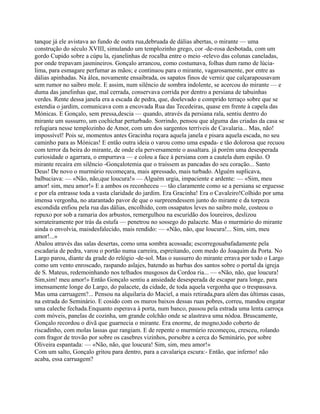 tanque já ele avistava ao fundo de outra rua,debruada de dálias abertas, o mirante — uma
construção do século XVIII, simulando um templozinho grego, cor -de-rosa desbotada, com um
gordo Cupido sobre a cúpu la, ejanelinhas de rocalha entre o meio -relevo das colunas caneladas,
por onde trepavam jasmineiros. Gonçalo arrancou, como costumava, folhas dum ramo de lúcia-
lima, para esmagare perfumar as mãos; e continuou para o mirante, vagarosamente, por entre as
dálias apinhadas. Na álea, novamente ensaibrada, os sapatos finos de verniz que calçarapousavam
sem rumor no saibro mole. E assim, num silêncio de sombra indolente, se acercou do mirante — e
duma das janelinhas que, mal cerrada, conservava corrida por dentro a persiana de tabuinhas
verdes. Rente dessa janela era a escada de pedra, que, doelevado e comprido terraço sobre que se
estendia o jardim, comunicava com a encovada Rua das Tecedeiras, quase em frente à capela das
Mónicas. E Gonçalo, sem pressa,descia — quando, através da persiana rala, sentiu dentro do
mirante um sussurro, um cochichar perturbado. Sorrindo, pensou que alguma das criadas da casa se
refugiara nesse templozinho de Amor, com um dos sargentos terríveis de Cavalaria... Mas, não!
impossível! Pois se, momentos antes Gracinha roçara aquela janela e pisara aquela escada, no seu
caminho para as Mónicas! E então outra ideia o varou como uma espada- e tão dolorosa que recuou
com terror da beira do mirante, de onde ela perversamente o assaltara. já porém uma desesperada
curiosidade o agarrara, o empurrava — e colou a face à persiana com a cautela dum espião. O
mirante recaíra em silêncio -Gonçalotemia que o traíssem as pancadas do seu coração... Santo
Deus! De novo o murmúrio recomeçara, mais apressado, mais turbado. Alguém suplicava,
balbuciava: — «Não, não,que loucura!» — Alguém urgia, impaciente e ardente: — «Sim, meu
amor! sim, meu amor!» E a ambos os reconheceu — tão claramente como se a persiana se erguesse
e por ela entrasse toda a vasta claridade do jardim. Era Gracinha! Era o Cavaleiro!Colhido por uma
imensa vergonha, no atarantado pavor de que o surpreendessem junto do mirante e da torpeza
escondida enfiou pela rua das dálias, encolhido, com ossapatos leves no saibro mole, costeou o
repuxo por sob a ramaria dos arbustos, remergulhou na escuridão dos loureiros, deslizou
sorrateiramente por trás da estufa — penetrou no sossego do palacete. Mas o murmúrio do mirante
ainda o envolvia, maisdesfalecido, mais rendido: — «Não, não, que loucura!... Sim, sim, meu
amor!...»
Abalou através das salas desertas, como uma sombra acossada; escorregouabafadamente pela
escadaria de pedra, varou o portão numa carreira, espreitando, com medo do Joaquim da Porta. No
Largo parou, diante da grade do relógio -de-sol. Mas o sussurro do mirante errava por todo o Largo
como um vento enroscado, raspando aslajes, batendo as barbas dos santos sobre o portal da igreja
de S. Mateus, redemoinhando nos telhados musgosos da Cordoa ria... — «Não, não, que loucura!
Sim,sim! meu amor!» Então Gonçalo sentiu a ansiedade desesperada de escapar para longe, para
imensamente longe do Largo, do palacete, da cidade, de toda aquela vergonha que o trespassava.
Mas uma carruagem?... Pensou na alquilaria do Maciel, a mais retirada,para além das últimas casas,
na estrada do Seminário. E cosido com os muros baixos dessas ruas pobres, correu, mandou engatar
uma caleche fechada.Enquanto esperava à porta, num banco, passou pela estrada uma lenta carroça
com móveis, panelas de cozinha, um grande colchão onde se alastrava uma nódoa. Bruscamente,
Gonçalo recordou o divã que guarnecia o mirante. Era enorme, de mogno,todo coberto de
riscadinho, com molas lassas que rangiam. E de repente o murmúrio recomeçou, cresceu, rolando
com fragor de trovão por sobre os casebres vizinhos, porsobre a cerca do Seminário, por sobre
Oliveira espantada: — «Não, não, que loucura! Sim, sim, meu amor!»
Com um salto, Gonçalo gritou para dentro, para a cavalariça escura:- Então, que inferno! não
acaba, essa carruagem?
 