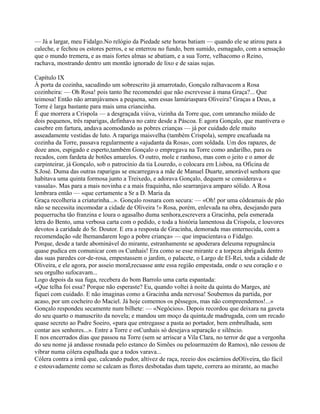 — Já a largar, meu Fidalgo.No relógio da Piedade sete horas batiam — quando ele se atirou para a
caleche, e fechou os estores perros, e se enterrou no fundo, bem sumido, esmagado, com a sensação
que o mundo tremera, e as mais fortes almas se abatiam, e a sua Torre, velhacomo o Reino,
rachava, mostrando dentro um montão ignorado de lixo e de saias sujas.
Capítulo IX
À porta da cozinha, sacudindo um sobrescrito já amarrotado, Gonçalo ralhavacom a Rosa
cozinheira: — Oh Rosa! pois tanto lhe recomendei que não escrevesse à mana Graça?... Que
teimosa! Então não arranjávamos a pequena, sem essas lamúriaspara Oliveira? Graças a Deus, a
Torre é larga bastante para mais uma criancinha.
É que morrera a Crispola — a desgraçada viúva, vizinha da Torre que, com umrancho miúdo de
dois pequenos, três raparigas, definhava no catre desde a Páscoa. E agora Gonçalo, que mantivera o
casebre em fartura, andava acomodando as pobres crianças — já por cuidado dele muito
asseadamente vestidas de luto. A rapariga maisvelha (também Crispola), sempre encafuada na
cozinha da Torre, passava regularmente a «ajudanta da Rosa», com soldada. Um dos rapazes, de
doze anos, espigado e esperto,também Gonçalo o empregava na Torre como andarilho, para os
recados, com fardeta de botões amarelos. O outro, mole e ranhoso, mas com o jeito e o amor de
carpinteirar, já Gonçalo, sob o patrocínio da tia Louredo, o colocara em Lisboa, na Oficina de
S.José. Duma das outras raparigas se encarregava a mãe de Manuel Duarte, amorável senhora que
habitava uma quinta formosa junto a Treixedo, e adorava Gonçalo, dequem se considerava «
vassala». Mas para a mais novinha e a mais fraquinha, não searranjava amparo sólido. A Rosa
lembrara então — «que certamente a Sr a D. Maria da
Graça recolheria a criaturinha...». Gonçalo rosnara com secura: — «Oh! por uma côdeamais de pão
não se necessita incomodar a cidade de Oliveira !» Rosa, porém, enlevada na obra, desejando para
pequerrucha tão franzina e loura o agasalho duma senhora,escrevera a Gracinha, pela esmerada
letra do Bento, uma verbosa carta com o pedido, e toda a história lamentosa da Crispola, e louvores
devotos à caridade do Sr. Doutor. E era a resposta de Gracinha, demorada mas enternecida, com a
recomendação «de lhemandarem logo a pobre criança» — que impacientava o Fidalgo.
Porque, desde a tarde abominável do mirante, estranhamente se apoderara deleuma repugnância
quase pudica em comunicar com os Cunhais! Era como se esse mirante e a torpeza abrigada dentro
das suas paredes cor-de-rosa, empestassem o jardim, o palacete, o Largo de El-Rei, toda a cidade de
Oliveira, e ele agora, por asseio moral,recuasse ante essa região empestada, onde o seu coração e o
seu orgulho sufocavam...
Logo depois da sua fuga, recebera do bom Barrolo uma carta espantada:
«Que telha foi essa? Porque não esperaste? Eu, quando voltei à noite da quinta do Marges, até
fiquei com cuidado. E não imaginas como a Gracinha anda nervosa! Soubemos da partida, por
acaso, por um cocheiro do Maciel. Já hoje comemos os pêssegos, mas não compreendemos!...»
Gonçalo respondeu secamente num bilhete: — «Negócios». Depois recordou que deixara na gaveta
do seu quarto o manuscrito da novela; e mandou um moço da quinta,de madrugada, com um recado
quase secreto ao Padre Soeiro, «para que entregasse a pasta ao portador, bem embrulhada, sem
contar aos senhores...». Entre a Torre e osCunhais só desejava separação e silêncio.
E nos encerrados dias que passou na Torre (sem se arriscar a Vila Clara, no terror de que a vergonha
do seu nome já andasse rosnada pelo estanco do Simões ou peloarmazém do Ramos), não cessou de
vibrar numa cólera espalhada que a todos varava...
Cólera contra a irmã que, calcando pudor, altivez de raça, receio dos escárnios deOliveira, tão fácil
e estouvadamente como se calcam as flores desbotadas dum tapete, correra ao mirante, ao macho
 