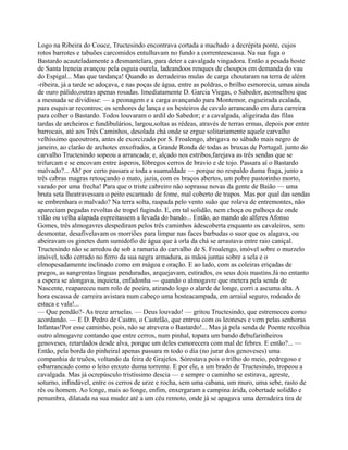 Logo na Ribeira do Couce, Tructesindo encontrava cortada a machado a decrépita ponte, cujos
rotos barrotes e tabuões carcomidos entulhavam no fundo a correnteescassa. Na sua fuga o
Bastardo acauteladamente a desmantelara, para deter a cavalgada vingadora. Então a pesada hoste
de Santa Ireneia avançou pela esguia ourela, ladeandoos renques de choupos em demanda do vau
do Espigal... Mas que tardança! Quando as derradeiras mulas de carga choutaram na terra de além
-ribeira, já a tarde se adoçava, e nas poças de água, entre as poldras, o brilho esmorecia, umas ainda
de ouro pálido,outras apenas rosadas. Imediatamente D. Garcia Viegas, o Sabedor, aconselhou que
a mesnada se dividisse: — a peonagem e a carga avançando para Montemor, esgueirada ecalada,
para esquivar recontros; os senhores de lança e os besteiros de cavalo arrancando em dura carreira
para colher o Bastardo. Todos louvaram o ardil do Sabedor; e a cavalgada, aligeirada das filas
tardas de archeiros e fundibulários, largou,soltas as rédeas, através de terras ermas, depois por entre
barrocais, até aos Três Caminhos, desolada chá onde se ergue solitariamente aquele carvalho
velhíssimo queoutrora, antes de exorcizado por S. Froalengo, abrigava no sábado mais negro de
janeiro, ao clarão de archotes enxofrados, a Grande Ronda de todas as bruxas de Portugal. junto do
carvalho Tructesindo sopeou a arrancada; e, alçado nos estribos,farejava as três sendas que se
trifurcam e se encovam entre ásperos, lôbregos cerros de bravio e de tojo. Passara aí o Bastardo
malvado?... Ah! por certo passara e toda a suamaldade — porque no respaldo duma fraga, junto a
três cabras magras retouçando o mato, jazia, com os braços abertos, um pobre pastorinho morto,
varado por uma frecha! Para que o triste cabreiro não soprasse novas da gente de Baião — uma
bruta seta lheatravessara o peito escarnado de fome, mal coberto de trapos. Mas por qual das sendas
se embrenhara o malvado? Na terra solta, raspada pelo vento suão que rolava de entremontes, não
apareciam pegadas revoltas de tropel fugindo. E, em tal solidão, nem choça ou palhoça de onde
vilão ou velha alapada espreitassem a levada do bando... Então, ao mando do alferes Afonso
Gomes, três almogavres despediram pelos três caminhos àdescoberta enquanto os cavaleiros, sem
desmontar, desafivelavam os morriões para limpar nas faces barbudas o suor que os alagava, ou
abeiravam os ginetes dum sumidofio de água que à orla da chá se arrastava entre raio caniçal.
Tructesindo não se arredou de sob a ramaria do carvalho de S. Froalengo, imóvel sobre o murzelo
imóvel, todo cerrado no ferro da sua negra armadura, as mãos juntas sobre a sela e o
elmopesadamente inclinado como em mágoa e oração. E ao lado, com as coleiras eriçadas de
pregos, as sangrentas línguas penduradas, arquejavam, estirados, os seus dois mastins.Já no entanto
a espera se alongava, inquieta, enfadonha — quando o almogavre que metera pela senda de
Nascente, reapareceu num rolo de poeira, atirando logo o alarde de longe, corri a ascuma alta. A
hora escassa de carreira avistara num cabeço uma hosteacampada, em arraial seguro, rodeado de
estaca e vala!...
— Que pendão?- As treze arruelas. — Deus louvado! — gritou Tructesindo, que estremeceu como
acordando. — E D. Pedro de Castro, o Castelão, que entrou com os leoneses e vem pelas senhoras
Infantas!Por esse caminho, pois, não se atrevera o Bastardo!... Mas já pela senda de Poente recolhia
outro almogavre contando que entre cerros, num pinhal, topara um bando debufarinheiros
genoveses, retardados desde alva, porque um deles esmorecera com mal de febres. E então?... —
Então, pela borda do pinheiral apenas passara m todo o dia (no jurar dos genoveses) uma
companhia de truões, voltando da feira de Grajelos. Sórestava pois o trilho do meio, pedregoso e
esbarrancado como o leito enxuto duma torrente. E por ele, a um brado de Tructesindo, tropeou a
cavalgada. Mas já ocrepúsculo tristíssimo descia — e sempre o caminho se estirava, agreste,
soturno, infindável, entre os cerros de urze e rocha, sem uma cabana, um muro, uma sebe, rasto de
rês ou homem. Ao longe, mais ao longe, enfim, enxergaram a campina árida, cobertade solidão e
penumbra, dilatada na sua mudez até a um céu remoto, onde já se apagava uma derradeira tira de
 