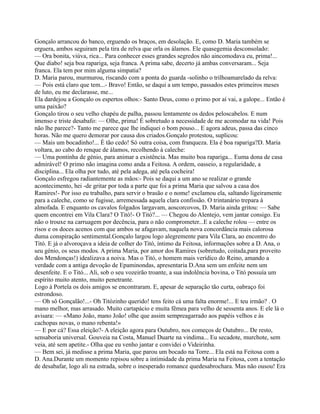 Gonçalo arrancou do banco, erguendo os braços, em desolação. E, como D. Maria também se
erguera, ambos seguiram pela tira de relva que orla os álamos. Ele quasegemia desconsolado:
— Ora bonita, viúva, rica... Para conhecer esses grandes segredos não aincomodava eu, prima!...
Que diabo! seja boa rapariga, seja franca. A prima sabe, decerto já ambas conversaram... Seja
franca. Ela tem por mim alguma simpatia?
D. Maria parou, murmurou, riscando com a ponta do guarda -solinho o trilhoamarelado da relva:
— Pois está claro que tem...- Bravo! Então, se daqui a um tempo, passados estes primeiros meses
de luto, eu me declarasse, me...
Ela dardejou a Gonçalo os espertos olhos:- Santo Deus, como o primo por aí vai, a galope... Então é
uma paixão?
Gonçalo tirou o seu velho chapéu de palha, passou lentamente os dedos peloscabelos. E num
imenso e triste desabafo: — Olhe, prima! É sobretudo a necessidade de me acomodar na vida! Pois
não lhe parece?- Tanto me parece que lhe indiquei o bom pouso... E agora adeus, passa das cinco
horas. Não me quero demorar por causa dos criados.Gonçalo protestou, suplicou:
— Mais um bocadinho!... É tão cedo! Só outra coisa, com franqueza. Ela é boa rapariga?D. Maria
voltara, ao cabo do renque de álamos, recolhendo à caleche:
— Uma pontinha de génio, para animar a existência. Mas muito boa rapariga... Euma dona de casa
admirável! O primo não imagina como anda a Feitosa. A ordem, oasseio, a regularidade, a
disciplina... Ela olha por tudo, até pela adega, até pela cocheira!
Gonçalo esfregou radiantemente as mãos:- Pois se daqui a um ano se realizar o grande
acontecimento, hei -de gritar por toda a parte que foi a prima Maria que salvou a casa dos
Ramires!- Por isso eu trabalho, para servir o brasão e o nome! exclamou ela, saltando ligeiramente
para a caleche, como se fugisse, arremessada aquela clara confissão. O trintanário trepara à
almofada. E enquanto os cavalos folgados largavam, aoscorcovos, D. Maria ainda gritou: — Sabe
quem encontrei em Vila Clara? O Titó!- O Titó?... — Chegou do Alentejo, vem jantar consigo. Eu
não o trouxe na carruagem por decência, para o não comprometer...E a caleche rolou — entre os
risos e os doces acenos com que ambos se afagavam, naquela nova concordância mais calorosa
duma conspiração sentimental.Gonçalo largou logo alegremente para Vila Clara, ao encontro do
Titó. E já o alvoroçava a ideia de colher do Titó, íntimo da Feitosa, informações sobre a D. Ana, o
seu génio, os seus modos. A prima Maria, por amor dos Ramires (sobretudo, coitada,para proveito
dos Mendonças!) idealizava a noiva. Mas o Titó, o homem mais verídico do Reino, amando a
verdade com a antiga devoção de Epaminondas, apresentaria D.Ana sem um enfeite nem um
desenfeite. E o Titó... Ali, sob o seu vozeirão troante, a sua indolência bovina, o Titó possuía um
espírito muito atento, muito penetrante.
Logo à Portela os dois amigos se encontraram. E, apesar de separação tão curta, oabraço foi
estrondoso.
— Oh sô Gonçalão!...- Oh Titózinho querido! tens feito cá uma falta enorme!... E teu irmão? . O
mano melhor, mas arrasado. Muito cartapácio e muita fêmea para velho de sessenta anos. E ele lá o
avisara: — «Mano João, mano João! olhe que assim sempreagarrado aos papéis velhos e às
cachopas novas, o mano rebenta!»
— E por cá? Essa eleição?- A eleição agora para Outubro, nos começos de Outubro... De resto,
sensaboria universal. Gouveia na Costa, Manuel Duarte na vindima... Eu secadote, murchote, sem
veia, até sem apetite.- Olha que eu venho jantar e convidei o Videirinha.
— Bem sei, já medisse a prima Maria, que parou um bocado na Torre... Ela está na Feitosa com a
D. Ana.Durante um momento repisou sobre a intimidade da prima Maria na Feitosa, com a tentação
de desabafar, logo ali na estrada, sobre o inesperado romance quedesabrochara. Mas não ousou! Era
 
