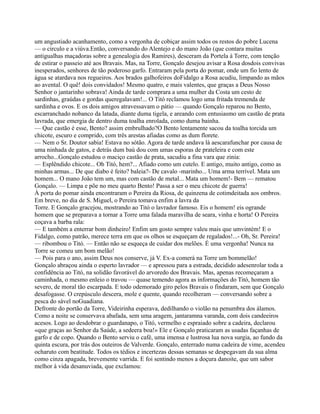 um angustiado acanhamento, como a vergonha de cobiçar assim todos os restos do pobre Lucena
— o circulo e a viúva.Então, conversando do Alentejo e do mano João (que contara muitas
antigualhas maçadoras sobre a genealogia dos Ramires), desceram da Portela à Torre, com tenção
de estirar o passeio até aos Bravais. Mas, na Torre, Gonçalo desejou avisar a Rosa dosdois convivas
inesperados, senhores de tão poderoso garfo. Entraram pela porta do pomar, onde um fio lento de
água se atardava nos regueiros. Aos brados galhofeiros doFidalgo a Rosa acudiu, limpando as mãos
ao avental. O quê! dois convidados! Mesmo quatro, e mais valentes, que graças a Deus Nosso
Senhor o jantarinho sobrava! Ainda de tarde comprara a uma mulher da Costa um cesto de
sardinhas, graúdas e gordas queregalavam!... O Titó reclamou logo uma fritada tremenda de
sardinha e ovos. E os dois amigos atravessavam o pátio — quando Gonçalo reparou no Bento,
escarranchado nobanco da latada, diante duma tigela, e areando com entusiasmo um castão de prata
lavrada, que emergia de dentro duma toalha enrolada, como duma bainha.
— Que castão é esse, Bento? assim embrulhado?O Bento lentamente sacou da toalha torcida um
chicote, escuro e comprido, com três arestas afiadas como as dum florete.
— Nem o Sr. Doutor sabia! Estava no sótão. Agora de tarde andava lá aescarafunchar por causa de
uma ninhada de gatos, e detrás dum baú dou com umas esporas de prateleira e com este
arrocho...Gonçalo estudou o maciço castão de prata, sacudiu a fina vara que zinia:
— Esplêndido chicote... Oh Titó, hem?... Afiado como um cutelo. E antigo, muito antigo, como as
minhas armas... De que diabo é feito? baleia?- De cavalo -marinho... Uma arma terrível. Mata um
homem... O mano João tem um, mas com castão de metal... Mata um homem!- Bem — rematou
Gonçalo. — Limpa e põe no meu quarto Bento! Passa a ser o meu chicote de guerra!
À porta do pomar ainda encontraram o Pereira da Riosa, de quinzena de cotimdeitada aos ombros.
Em breve, no dia de S. Miguel, o Pereira tomava enfim a lavra da
Torre. E Gonçalo gracejou, mostrando ao Titó o lavrador famoso. Eis o homem! eis ogrande
homem que se preparava a tornar a Torre uma falada maravilha de seara, vinha e horta! O Pereira
coçava a barba rala:
— E também a enterrar bom dinheiro! Enfim um gosto sempre valeu mais que umvintém! E o
Fidalgo, como patrão, merece terra em que os olhos se esqueçam de regalados!...- Oh, Sr. Pereira!
— ribombou o Titó. — Então não se esqueça de cuidar dos melões. É uma vergonha! Nunca na
Torre se comeu um bom melão!
— Pois para o ano, assim Deus nos conserve, já V. Ex-a comerá na Torre um bommelão!
Gonçalo abraçou ainda o esperto lavrador — e apressou para a estrada, decidido adesenrolar toda a
confidência ao Titó, na solidão favorável do arvoredo dos Bravais. Mas, apenas recomeçaram a
caminhada, o mesmo enleio o travou — quase temendo agora as informações do Titó, homem tão
severo, de moral tão escarpada. E todo odemorado giro pelos Bravais o findaram, sem que Gonçalo
desafogasse. O crepúsculo descera, mole e quente, quando recolheram — conversando sobre a
pesca do sável noGuadiana.
Defronte do portão da Torre, Videirinha esperava, dedilhando o violão na penumbra dos álamos.
Como a noite se conservava abafada, sem uma aragem, jantaramna varanda, com dois candeeiros
acesos. Logo ao desdobrar o guardanapo, o Titó, vermelho e espraiado sobre a cadeira, declarou
«que graças ao Senhor da Saúde, a sedeera boa!» Ele e Gonçalo praticaram as usadas façanhas de
garfo e de copo. Quando o Bento serviu o café, uma imensa e lustrosa lua nova surgia, ao fundo da
quinta escura, por trás dos outeiros de Valverde. Gonçalo, enterrado numa cadeira de vime, acendeu
ocharuto com beatitude. Todos os tédios e incertezas dessas semanas se despegavam da sua alma
como cinza apagada, brevemente varrida. E foi sentindo menos a doçura danoite, que um sabor
melhor à vida desanuviada, que exclamou:
 