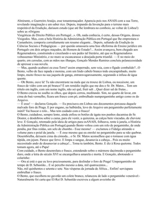 Almirante, o Guerreiro Araújo, esse tonantemaçador. Aparecia pois nos ANAIS com a sua Torre,
revelando imaginação e um saber rico. Depois, trepando da Invenção para o terreno mais
respeitável da Erudição, dariaum estudo (que até lhe lembrara no comboio, ao voltar de Lisboa!)
sobre as «Origens
Visigóticas do Direito Público em Portugal...». Oh, nada conhecia, é certo, dessas Origens, desses
Visigodos. Mas, com a bela História da Administração Pública em Portugal que lhe emprestara o
Castanheiro, comporia corrediamente um resumo elegante... Depois, saltando da Erudição às
Ciências Sociais e Pedagógicas — por quenão amassaria uma boa «Reforma do Ensino jurídico em
Portugal» em dois artigos maçudos, de Homem de Estado?... Assim avançava, bem chegado aos
Regeneradores, construindo e cinzelando o seu pedes tal literário, até que os Regeneradores
voltassemao Ministério, e no muro se escancarasse a desejada porta triunfal. — E no meio do
quarto, em ceroulas, com as mãos nas ilhargas, Gonçalo Mendes Ramires concluiu pelanecessidade
de apressar a sua novela.
— Mas, quando acabarei eu essa Torre? assim emperrado, sem veia, com o fígado combalido?...O
Bento, velho de face rapada e morena, com um lindo cabelo branco todo encarapinhado, muito
limpo, muito fresco na sua jaqueta de ganga, entraravagarosamente, segurando a infusa de água
quente.
— Oh Bento, ouve lá! Tu não encontraste na mala que eu trouxe de Lisboa, ou nocaixote, um
frasco de vidro com um pó branco? É um remédio inglês que me deu o Sr. Dr. Matos... Tem um
rótulo em inglês, com um nome inglês, não sei quê, fruit salt ...Quer dizer sal de frutas...
O Bento cravou no soalho os olhos, que depois cerrou, meditando. Sim, no quarto de lavar, em
cima do baú vermelho, ficara um frasco com pó, embrulhado numpergaminho antigo como os do
Arquivo.
— É esse! — declarou Gonçalo. — Eu precisava em Lisboa uns documentos porcausa daquele
malvado foro de Praga. E por engano, na balbúrdia, levo do Arquivo um pergaminho perfeitamente
inútil! Vai buscar o rolo... Mas tem cuidado com o frasco!
O Bento, cuidadoso, sempre lento, ainda enfiou os botões de ágata nos punhos dacamisa do Sr.
Doutor, e desdobrou sobre a cama, para ele vestir, a quinzena, as calças bem vincadas, de cheviote
leve. E Gonçalo, retomado pela ideia de artigos para osANAIS, folheava, rente à janela, a História
da Administração Pública em Portugal,quando Bento voltou com um rolo de pergaminho, de onde
pendia, por fitas roídas, um selo de chumbo.- Esse mesmo! — exclamou o Fidalgo atirando o
volume para o poial da janela. — É esse mesmo que eu enrolei no pergaminho para se não quebrar.
Desembrulha, deixaem cima da cómoda... o Sr. Dr. Matos aconselhou que o tomasse com água
tépida, em jejum. Parece que ferve. E limpa o sangue, desanuvia a cabeça... Pois eu muito
necessitado ando de desanuviar a cabeça!... Toma tu também, Bento. E diz à Rosa quetome. Todos
tomam agora, até o Papa!
Com cuidado, o Bento desenrolara o frasco, estendendo sobre o mármore dacómoda o pergaminho
duro, onde a letra do século XVI se encarquilhava amarela e morta. E Gonçalo, abotoando o
colarinho:
— Ora ai está o que eu levo preciosamente, para deslindar o foro de Praga! Umpergaminho do
tempo de D. Sebastião... E só percebo mesmo a data, mil quatrocentos...
Não, mil quinhentos e setenta e sete. Nas vésperas da jornada de África... Enfim! serviupara
embrulhar o frasco.
O Bento, que escolhera no gavetão um colete branco, relanceou de lado o pergaminho venerável:-
Naturalmente foi carta que El-Rei D. Sebastião escreveu a algum avozinho do
 