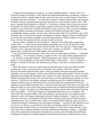 — O rapaz está só atordoado, já se mexeu... E o outro malandro também... Marche você! E ao
irresistível mando de Gonçalo, o velho, depois de sacudir demoradamente as joelheiras, começou a
avançar pela estrada, vergado diante da égua, como um cativo,com os longos braços a bambolear,
rosnando, num rouco assombro: — Ai como elas se armam! Ai Santo nome de Deus, que desgraça!
A espaços estacava, esgazeando para Gonçalo um olhar torvo onde negrejava medo e ódio... Mas
logo o comando forte oempurrava: «Marche!...» E marchava. Adiante, onde se erguia um cruzeiro
em memória do Abade Paguim, assassinado, Gonçalo reconheceu um largo atalho para a estrada
dosBravais, que chamavam o Caminho da Moleira. E para aí enfiou o velho, que nó pavordaquela
azinhaga solitária, pensando que Gonçalo o afastava de caminhos trilhados para o matar
comodamente, rompeu a gemer: «Ai que isto é o fim da minha vida! Ai NossaSenhora, que é o fim
da minha vida!» E não cessou de gemer, emaranhando os passos trôpegos, até que desembocaram
na estrada alta entre taludes escarpados, revestidos degiesta brava. Então de repente, com outro
terror, o homem bruscamente revirou, atirando as mãos ao barrete:
— Oh meu senhor, o Fidalgo não me leva preso?...- Marche! Corra! Que, agora a égua trota!
A égua trotou — o velho correu, desengonçado, arquejando como um fole de forja.Uma milha
galgada, Gonçalo parou, farto do cativo, da lenta marcha. De resto antes que o homem agora
corresse a casa, e agarrasse uma arma, e virasse para o alcançar, se desforrar — entraria ele, num
galope solto, o portão da Torre! Então bradou, com osobrolho duro:
— Alto! Agora pode voltar para trás... Mas, antes: Como se chama aquele seulugar? — A Grainha,
meu Fidalgo. — E você como se chama, e o rapaz?O velho, com a boca aberta, esperou, hesitou:
— Eu sou João, o meu rapaz Manuel... Manuel Domingues, meu Fidalgo.- Você naturalmente
mente. E o outro malandro, de suíças loiras) Dum fôlego o velho gritou: — Esse é o Ernesto de
Nacejas, o valentão de Nacejas, que chamam oCaça-abraços, e que tanto me desencaminhou o
rapaz...
— Bem! Pois diga lá a esses dois marotos que me atacaram a pau e a tiro, que nãoficam quites
somente com a sova, e que agora têm de se entender com a justiça... Ela lá irá! Largue!
Do meio da estrada, Gonçalo ainda vigiou o velho que abalara, forçando aspassadas derreadas,
limpando o suor que lhe pingava. Depois, pela conhecida estrada, galopou para a Torre.E ia levado,
galopando numa alegria tão fumegante, que o lançava em sonho e devaneio. Era como a sensação
sublime de galopar pelas alturas, num corcel de lenda, crescido magnificamente, roçando as nuvens
lustrosas... E por baixo, nas cidades, oshomens reconheciam nele um verdadeiro Ramires, dos
antigos na História, dos que derrubavam torres, dos que mudavam a configuração dos Reinos — e
erguiam essemaravilhado murmúrio que é o sulco dos fortes passando! Com razão! com razão! Que
ainda de manhã, ao sair da Torre, não ousaria marchar para um rapazola decidido que brandisse um
varapau... E depois, de repente, na solidão daquela casa térrea, quando obruto das suíças louras lhe
atira a suja injúria — eis um não sei quê que se desprende dentro do seu ser, e trasborda, e lhe
enche cada veia de sangue ardido, e lhe enrija cadanervo de força destra, e lhe espalha na pele o
desprezo e a dor, e lhe repassa fundamente a alma de fortaleza indomável... E agora ali voltava,
como um varão novo, soberbamente virilizado, liberto enfim da sombra que tão dolorosamente
assombreara asua vida, a sombra mole e torpe do seu medo! Porque sentia que, agora, se todos os
valentões de Nacejas o afrontassem num rijo erguer de cajados — esse não sei quê, ládentro, no seu
ser, de novo se soltaria, e o arremessaria, com cada veia inchada, cada nervo retesado, para o
delicioso fragor da briga! Enfim era um homem! Quando em Vila Clara o Manuel Duarte, o Titó
com o peito alto, contassem façanhas, já ele não enrolariaencolhidamente o cigarro — encolhido,
mudo, não somente pela ausência desconsoladora das valentias, mas sobretudo pela humilhante
recordação das fraquezas. E galopava,galopava apertando furiosamente o cabo do chicote, como
 