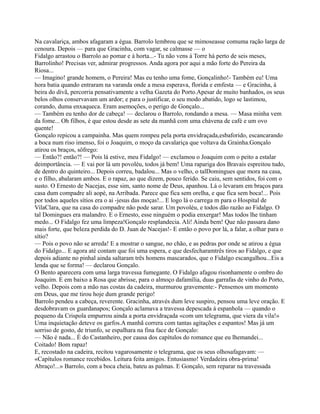 Na cavalariça, ambos afagaram a égua. Barrolo lembrou que se mimoseasse comuma ração larga de
cenoura. Depois — para que Gracinha, com vagar, se calmasse — o
Fidalgo arrastou o Barrolo ao pomar e à horta...- Tu não vens à Torre há perto de seis meses,
Barrolinho! Precisas ver, admirar progressos. Anda agora por aqui a mão forte do Pereira da
Riosa...
— Imagino! grande homem, o Pereira! Mas eu tenho uma fome, Gonçalinho!- Também eu! Uma
hora batia quando entraram na varanda onde a mesa esperava, florida e emfesta — e Gracinha, à
beira do divã, percorria pensativamente a velha Gazeta do Porto.Apesar de muito banhados, os seus
belos olhos conservavam um ardor; e para o justificar, o seu modo abatido, logo se lastimou,
corando, duma enxaqueca. Eram asemoções, o perigo de Gonçalo...
— Também eu tenho dor de cabeça! — declarou o Barrolo, rondando a mesa. — Masa minha vem
da fome... Oh filhos, é que estou desde as sete da manhã com uma chávena de café e um ovo
quente!
Gonçalo repicou a campainha. Mas quem rompeu pela porta envidraçada,esbaforido, escancarando
a boca num riso imenso, foi o Joaquim, o moço da cavalariça que voltava da Grainha.Gonçalo
atirou os braços, sôfrego:
— Então?! então?! — Pois lá estive, meu Fidalgo! — exclamou o Joaquim com o peito a estalar
deimportância. — E vai por lá um povoléu, todos já bem! Uma rapariga dos Bravais espreitou tudo,
de dentro do quinteiro... Depois correu, badalou... Mas o velho, o talDomingues que mora na casa,
e o filho, abalaram ambos. E o rapaz, ao que dizem, pouco ferido. Se caiu, sem sentidos, foi com o
susto. O Ernesto de Nacejas, esse sim, santo nome de Deus, apanhou. Lá o levaram em braços para
casa dum compadre ali aopé, na Arribada. Parece que fica sem orelha, e que fica sem boca!... Pois
por todos aqueles sítios era o ai -jesus das moças!... E logo lá o carrega m para o Hospital de
VilaClara, que na casa do compadre não pode sarar. Um povoléu, e todos dão razão ao Fidalgo. O
tal Domingues era malandro. E o Ernesto, esse ninguém o podia enxergar! Mas todos lhe tinham
medo... O Fidalgo fez uma limpeza!Gonçalo resplandecia. Ali! Ainda bem! Que não passara dano
mais forte, que beleza perdida do D. Juan de Nacejas!- E então o povo por lá, a falar, a olhar para o
sítio?
— Pois o povo não se arreda! E a mostrar o sangue, no chão, e as pedras por onde se atirou a égua
do Fidalgo... E agora até contam que foi uma espera, e que desfecharamtrês tiros ao Fidalgo, e que
depois adiante no pinhal ainda saltaram três homens mascarados, que o Fidalgo escangalhou...Eis a
lenda que se forma! — declarou Gonçalo.
O Bento aparecera com uma larga travessa fumegante. O Fidalgo afagou risonhamente o ombro do
Joaquim. E em baixo a Rosa que abrisse, para o almoço dafamília, duas garrafas de vinho do Porto,
velho. Depois com a mão nas costas da cadeira, murmurou gravemente:- Pensemos um momento
em Deus, que me tirou hoje dum grande perigo!
Barrolo pendeu a cabeça, reverente. Gracinha, através dum leve suspiro, pensou uma leve oração. E
desdobravam os guardanapos; Gonçalo aclamava a travessa depescada à espanhola — quando o
pequeno da Crispola empurrou ainda a porta envidraçada «com um telegrama, que viera da vila!»
Uma inquietação deteve os garfos.A manhã correra com tantas agitações e espantos! Mas já um
sorriso de gosto, de triunfo, se espalhara na fina face de Gonçalo:
— Não é nada... É do Castanheiro, por causa dos capítulos do romance que eu lhemandei...
Coitado! Bom rapaz!
E, recostado na cadeira, recitou vagarosamente o telegrama, que os seus olhosafagavam: —
«Capítulos romance recebidos. Leitura feita amigos. Entusiasmo! Verdadeira obra-prima!
Abraço!...» Barrolo, com a boca cheia, bateu as palmas. E Gonçalo, sem reparar na travessada
 