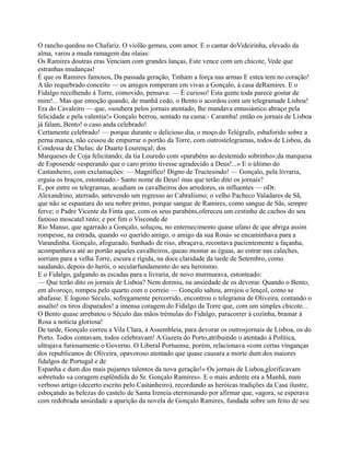 O rancho quedou no Chafariz. O violão gemeu, com amor. E o cantar doVideirinha, elevado da
alma, varou a muda ramagem das olaias:
Os Ramires doutras eras Venciam com grandes lanças, Este vence com um chicote, Vede que
estranhas mudanças!
É que os Ramires famosos, Da passada geração, Tinham a força nas armas E estea tem no coração!
A tão requebrado conceito — os amigos romperam em vivas a Gonçalo, à casa deRamires. E o
Fidalgo recolhendo à Torre, comovido, pensava: — É curioso! Esta gente toda parece gostar de
mim!... Mas que emoção quando, de manhã cedo, o Bento o acordou com um telegramade Lisboa!
Era do Cavaleiro — que, «soubera pelos jornais atentado, lhe mandava entusiástico abraço pela
felicidade e pela valentia!» Gonçalo berrou, sentado na cama:- Caramba! então os jornais de Lisboa
já falam, Bento! o caso anda celebrado!
Certamente celebrado! — porque durante o delicioso dia, o moço do Telégrafo, esbaforido sobre a
perna manca, não cessou de empurrar o portão da Torre, com outrostelegramas, todos de Lisboa, da
Condessa de Chelas; de Duarte Lourençal; dos
Marqueses de Coja felicitando; da tia Louredo com «parabéns ao destemido sobrinho»;da marquesa
de Esposende «esperando que o caro primo tivesse agradecido a Deus!...» E o último do
Castanheiro, com exclamações: — Magnífico! Digno de Tructesindo! — Gonçalo, pela livraria,
erguia os braços, estonteado:- Santo nome de Deus! mas que terão dito os jornais?
E, por entre os telegramas, acudiam os cavalheiros dos arredores, os influentes — oDr.
Alexandrino, aterrado, antevendo um regresso ao Cabralismo; o velho Pacheco Valadares de Sã,
que não se espantara do seu nobre primo, porque sangue de Ramires, como sangue de Sãs, sempre
ferve; o Padre Vicente da Finta que, com os seus parabéns,ofereceu um cestinho de cachos do seu
famoso moscatel tinto; e por fim o Visconde de
Rio Manso, que agarrado a Gonçalo, soluçou, no enternecimento quase ufano de que abriga assim
rompesse, na estrada, quando «o querido amigo, o amigo da sua Rosa» se encaminhava para a
Varandinha. Gonçalo, afogueado, banhado de riso, abraçava, recontava pacientemente a façanha,
acompanhava até ao portão aqueles cavalheiros, queao montar as éguas, ao entrar nas caleches,
sorriam para a velha Torre, escura e rígida, na doce claridade da tarde de Setembro, como
saudando, depois do herói, o secularfundamento do seu heroísmo.
E o Fidalgo, galgando as escadas para a livraria, de novo murmurava, estonteado:
— Que terão dito os jornais de Lisboa? Nem dormiu, na ansiedade de os devorar. Quando o Bento,
em alvoroço, rompeu pelo quarto com o correio — Gonçalo saltou, arrojou o lençol, como se
abafasse. E logono Século, sofregamente percorrido, encontrou o telegrama de Oliveira, contando o
assalto! os tiros disparados! a imensa coragem do Fidalgo da Torre que, com um simples chicote...
O Bento quase arrebatou o Século das mãos trémulas do Fidalgo, paracorrer à cozinha, bramar à
Rosa a notícia gloriosa!
De tarde, Gonçalo correu a Vila Clara, à Assembleia, para devorar os outrosjornais de Lisboa, os do
Porto. Todos contavam, todos celebravam! A Gazeta do Porto,atribuindo o atentado à Política,
ultrajava furiosamente o Governo. O Liberal Portuense, porém, relacionava «com certas vinganças
dos republicanos de Oliveira, opavoroso atentado que quase causara a morte dum dos maiores
fidalgos de Portugal e de
Espanha e dum dos mais pujantes talentos da nova geração!» Os jornais de Lisboa,glorificavam
sobretudo «a coragem esplêndida do Sr. Gonçalo Ramires». E o mais ardente era a Manhã, num
verboso artigo (decerto escrito pelo Castanheiro), recordando as heróicas tradições da Casa ilustre,
esboçando as belezas do castelo de Santa Ireneia eterminando por afirmar que, «agora, se esperava
com redobrada ansiedade a aparição da novela de Gonçalo Ramires, fundada sobre um feito de seu
 