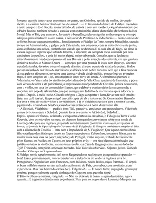Moreno, que ele tantas vezes encontrara no quarto, em Coimbra, vestido de mulher, deroupão
aberto, e a carinha bonita coberta de pó -de-arroz!... — E, travando do braço do Fidalgo, recordava
a noite em que o José Gorjão, muito bêbado, de cartola e com um revólver, exigiafuriosamente que
o Padre Justino, também bêbado, o casasse com o Antoninho diante dum nicho da Senhora da Boa
Morte! Mas o Titó, que esperava, floreando o bengalão,declarou àqueles senhores que se o tempo
sobejava para arrastarem assim na rua, a conversar de Política e de indecências — então voltava ele
ao Brito, buscar a aguardentezinha... Imediatamente o Fidalgo da Torre, sempre brincalhão, sacudiu
obraço do Administrador, e galgou pela Calçadinha, aos corcovos, com as mãos fortemente juntas,
como colhendo uma rédea, contendo um cavalo que se desboca.E na sala alta do Gago, ao cimo da
escada esguia e íngreme que subia da taberna, a um canto da comprida mesa alumiada por dois
candeeiros de petróleo, a ceia foi muito alegre, muito saboreada. Gonçalo, que se declarava
miraculosamente curado pelopasseio até aos Bravais e pelas emoções do voltarete, em que ganhara
dezanove tostões ao Manuel Duarte — começou por uma pratada de ovos com chouriço, devorou
metadeda tainha, devastou o seu «frango de doente», clareou o prato da salada de pepino, findou
por um montão de ladrilhos de marmelada; e através deste nobre trabalho, sem que a fina brancura
da sua pele se afogueasse, esvaziou uma caneca vidrada deAlvaralhão, porque logo ao primeiro
trago, e com desgosto do Titó, amaldiçoara o vinho novo do abade. À sobremesa apareceu o
Videirinha, «o Videirinha do violão»,tocador afamado de Vila Clara, ajudante de Farmácia, e poeta
com versos de amor e de patriotismo já impressos no Independente de Oliveira. jantara nessa tarde,
com o violão, em casa do comendador Barros, que celebrava o aniversário da sua comenda; e
sóaceitou um copo de Alvaralhão, em que esmagou um ladrilho de marmelada «para adocicar a
goela». Depois, à meia -noite, Gonçalo obrigou o Gago a espertar o lume,ferver um café «muito
forte, um café terrível, Gago amigo! um café capaz de abrir talento no Sr. Comendador Barros!»
Era essa a hora divina do violão e do «fadinho». E já o Videirinha recuara para a sombra da sala,
pigarreando, afinando os bordões,pousado com melancolia à borda dum banco alto.
— A Soledad, Videirinha! — pediu o bom Titó, pensativo, enrolando um grossocigarro. Videirinha
gemeu deliciosamente a Soledad: Quando fores ao cemitério Ai Soledad, Soledad!...
Depois, apenas ele findou, aclamado, e enquanto acertava as cravelhas, o Fidalgo da Torre e João
Gouveia, com os cotovelos na mesa, os charutos fumegando,conversaram sobre essa venda de
Lourenço Marques aos Ingleses, preparada sorrateiramente (conforme clamavam, arrepiados de
horror, os jornais da Oposição)pelo Governo do S. Fulgêncio. E Gonçalo também se arrepiava! Não
com a alienação da Colónia — mas com a impudência do S. Fulgêncio! Que aquele careca obeso,
filho sacrílego dum frade que depois se fizera merceeiro em Cabecelhos, trocasse a libras,para se
manter mais dois anos no poder, um pedaço de Portugal, terrão augusto, trilhado heroicamente
pelos Gamas, os Ataídes, os Castros, os seus próprios avós — era para eleuma abominação que
justificava todas as violências, mesmo uma revolta, e a Casa de Bragança enterrada no lodo do
Tejo! Trincando, sem parar, amêndoas torradas, João Gouveia observou:- Sejamos justos, Gonçalo
Mendes! Olhe que os Regeneradores...
O Fidalgo sorriu superiormente. Ah! se os Regeneradores realizassem essagrandiosa operação —
bem! Esses, primeiramente, nunca cometeriam a indecência de vender a Ingleses terra de
Portugueses! Negociariam com Franceses, com Italianos, povos latinos, raças fraternas... E depois
os bons milhões soantes seriam aplicados aofomento do País, com saber, com probidade, com
experiência. Mas esse horrendo careca do S. Fulgêncio!... — E no seu furor, engasgado, gritou por
genebra, porque realmente aquele conhaque do Gago era uma peçonha torpe!
O Titó encolheu os ombros, resignado: — Não me deixaste ir buscar a aguardentezinha, agora
aguenta... E a genebra éainda mais peçonhenta. Nem para os negros desse Lourenço Marques que
 