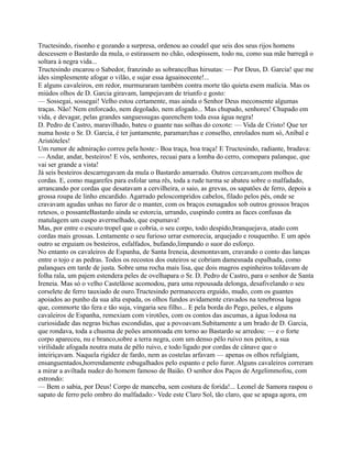 Tructesindo, risonho e gozando a surpresa, ordenou ao coudel que seis dos seus rijos homens
descessem o Bastardo da mula, o estirassem no chão, odespissem, todo nu, como sua mãe barregã o
soltara à negra vida...
Tructesindo encarou o Sabedor, franzindo as sobrancelhas hirsutas: — Por Deus, D. Garcia! que me
ides simplesmente afogar o vilão, e sujar essa águainocente!...
E alguns cavaleiros, em redor, murmuraram também contra morte tão quieta esem malícia. Mas os
miúdos olhos de D. Garcia giravam, lampejavam de triunfo e gosto:
— Sossegai, sossegai! Velho estou certamente, mas ainda o Senhor Deus meconsente algumas
traças. Não! Nem enforcado, nem degolado, nem afogado... Mas chupado, senhores! Chupado em
vida, e devagar, pelas grandes sanguessugas queenchem toda essa água negra!
D. Pedro de Castro, maravilhado, bateu o guante nas solhas do coxote: — Vida de Cristo! Que ter
numa hoste o Sr. D. Garcia, é ter juntamente, paramarchas e conselho, enrolados num só, Aníbal e
Aristóteles!
Um rumor de admiração correu pela hoste:- Boa traça, boa traça! E Tructesindo, radiante, bradava:
— Andar, andar, besteiros! E vós, senhores, recuai para a lomba do cerro, comopara palanque, que
vai ser grande a vista!
Já seis besteiros descarregavam da mula o Bastardo amarrado. Outros cercavam,com molhos de
cordas. E, como magarefes para esfolar uma rês, toda a rude turma se abateu sobre o malfadado,
arrancando por cordas que desatavam a cervilheira, o saio, as grevas, os sapatões de ferro, depois a
grossa roupa de linho encardido. Agarrado peloscompridos cabelos, filado pelos pés, onde se
cravavam agudas unhas no furor de o manter, com os braços esmagados sob outros grossos braços
retesos, o possanteBastardo ainda se estorcia, urrando, cuspindo contra as faces confusas da
matulagem um cuspo avermelhado, que espumava!
Mas, por entre o escuro tropel que o cobria, o seu corpo, todo despido,branquejava, atado com
cordas mais grossas. Lentamente o seu furioso urrar esmorecia, arquejado e rouquenho. E um após
outro se erguiam os besteiros, esfalfados, bufando,limpando o suor do esforço.
No entanto os cavaleiros de Espanha, de Santa Ireneia, desmontavam, cravando o conto das lanças
entre o tojo e as pedras. Todos os recostos dos outeiros se cobriam damesnada espalhada, como
palanques em tarde de justa. Sobre uma rocha mais lisa, que dois magros espinheiros toldavam de
folha rala, um pajem estendera peles de ovelhapara o Sr. D. Pedro de Castro, para o senhor de Santa
Ireneia. Mas só o velho Castelãose acomodou, para uma repousada delonga, desafivelando o seu
corselete de ferro tauxiado de ouro.Tructesindo permanecera erguido, mudo, com os guantes
apoiados ao punho da sua alta espada, os olhos fundos avidamente cravados na tenebrosa lagoa
que, commorte tão fera e tão suja, vingaria seu filho... E pela borda do Pego, peões, e alguns
cavaleiros de Espanha, remexiam com virotões, com os contos das ascumas, a água lodosa na
curiosidade das negras bichas escondidas, que a povoavam.Subitamente a um brado de D. Garcia,
que rondava, toda a chusma de peões amontoada em torno ao Bastardo se arredou: — e o forte
corpo apareceu, nu e branco,sobre a terra negra, com um denso pêlo ruivo nos peitos, a sua
virilidade afogada noutra mata de pêlo ruivo, e todo ligado por cordas de cânave que o
inteiriçavam. Naquela rigidez de fardo, nem as costelas arfavam — apenas os olhos refulgiam,
ensanguentados,horrendamente esbugalhados pelo espanto e pelo furor. Alguns cavaleiros correram
a mirar a aviltada nudez do homem famoso de Baião. O senhor dos Paços de Argelimmofou, com
estrondo:
— Bem o sabia, por Deus! Corpo de manceba, sem costura de forida!... Leonel de Samora raspou o
sapato de ferro pelo ombro do malfadado:- Vede este Claro Sol, tão claro, que se apaga agora, em
 