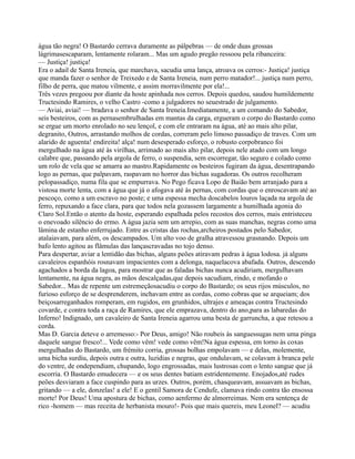 água tão negra! O Bastardo cerrava duramente as pálpebras — de onde duas grossas
lágrimasescaparam, lentamente rolaram... Mas um agudo pregão ressoou pela ribanceira:
— Justiça! justiça!
Era o adail de Santa Ireneia, que marchava, sacudia uma lança, atroava os cerros:- Justiça! justiça
que manda fazer o senhor de Treixedo e de Santa Ireneia, num perro matador!... justiça num perro,
filho de perra, que matou vilmente, e assim morravilmente por ela!...
Três vezes pregoou por diante da hoste apinhada nos cerros. Depois quedou, saudou humildemente
Tructesindo Ramires, o velho Castro -como a julgadores no seuestrado de julgamento.
— Aviai, aviai! — bradava o senhor de Santa Ireneia.Imediatamente, a um comando do Sabedor,
seis besteiros, com as pernasembrulhadas em mantas da carga, ergueram o corpo do Bastardo como
se ergue um morto enrolado no seu lençol, e com ele entraram na água, até ao mais alto pilar,
degranito, Outros, arrastando molhos de cordas, correram pelo limoso passadiço de traves. Com um
alarido de aguenta! endireita! alça! num desesperado esforço, o robusto corpobranco foi
mergulhado na água até às virilhas, arrimado ao mais alto pilar, depois nele atado com um longo
calabre que, passando pela argola de ferro, o suspendia, sem escorregar, tão seguro e colado como
um rolo de vela que se amarra ao mastro.Rapidamente os besteiros fugiram da água, desentrapando
logo as pernas, que palpavam, raspavam no horror das bichas sugadoras. Os outros recolheram
pelopassadiço, numa fila que se empurrava. No Pego ficava Lopo de Baião bem arranjado para a
vistosa morte lenta, com a água que já o afogava até às pernas, com cordas que o enroscavam até ao
pescoço, como a um escravo no poste; e uma espessa mecha doscabelos louros laçada na argola de
ferro, repuxando a face clara, para que todos nela gozassem largamente a humilhada agonia do
Claro Sol.Então o atento da hoste, esperando espalhada pelos recostos dos cerros, mais entristeceu
o enevoado silêncio do ermo. A água jazia sem um arrepio, com as suas manchas, negras como uma
lâmina de estanho enferrujado. Entre as cristas das rochas,archeiros postados pelo Sabedor,
atalaiavam, para além, os descampados. Um alto voo de gralha atravessou grasnando. Depois um
bafo lento agitou as flâmulas das lançascravadas no tojo denso.
Para despertar, aviar a lentidão das bichas, alguns peões atiravam pedras à água lodosa. já alguns
cavaleiros espanhóis rosnavam impacientes com a delonga, naquelacova abafada. Outros, descendo
agachados a borda da lagoa, para mostrar que as faladas bichas nunca acudiriam, mergulhavam
lentamente, na água negra, as mãos descalçadas,que depois sacudiam, rindo, e mofando o
Sabedor... Mas de repente um estremeçãosacudiu o corpo do Bastardo; os seus rijos músculos, no
furioso esforço de se desprenderem, inchavam entre as cordas, como cobras que se arqueiam; dos
beiçosarreganhados romperam, em rugidos, em grunhidos, ultrajes e ameaças contra Tructesindo
covarde, e contra toda a raça de Ramires, que ele emprazava, dentro do ano,para as labaredas do
Inferno! Indignado, um cavaleiro de Santa Ireneia agarrou uma besta de garruncha, a que retesou a
corda.
Mas D. Garcia deteve o arremesso:- Por Deus, amigo! Não roubeis às sanguessugas nem uma pinga
daquele sangue fresco!... Vede como vêm! vede como vêm!Na água espessa, em torno às coxas
mergulhadas do Bastardo, um frémito corria, grossas bolhas empolavam — e delas, molemente,
uma bicha surdiu, depois outra e outra, luzidias e negras, que ondulavam, se colavam à branca pele
do ventre, de ondependiam, chupando, logo engrossadas, mais lustrosas com o lento sangue que já
escorria. O Bastardo emudecera — e os seus dentes batiam estridentemente. Enojados,até rudes
peões desviaram a face cuspindo para as urzes. Outros, porém, chasqueavam, assuavam as bichas,
gritando — a ele, donzelas! a ele! E o gentil Samora de Cendufe, clamava rindo contra tão ensossa
morte! Por Deus! Uma apostura de bichas, como aenfermo de almorreimas. Nem era sentença de
rico -homem — mas receita de herbanista mouro!- Pois que mais quereis, meu Leonel? — acudiu
 