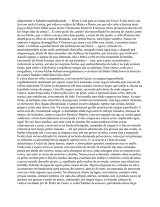 alegremente o Sabedor,resplandecendo. — Morte é esta para se contar em livros! E não tereis este
Inverno serão à lareira, por todos os solares de Minho a Douro, em que não volte a história deste
pego,e deste feito! Olhai nosso primo Tructesindo Ramires! Formosos tratos presenciou decerto em
tão longo lidar de armas!... E como goza! tão, atento! tão maravilhado!Na encosta do outeiro, junto
do seu balsão, que o alferes cravara entre duas pedras, e como ele tão quedo, o velho Ramires não
despregava os olhos do corpo do Bastardo, com deleite bravio, num fulgor sombrio. Nunca ele
esperava vingança tãomagnífica! O homem que atara o seu filho com cordas, o arrastara numas
andas, o retalhara a punhal diante das barbacãs da sua Honra — agora, vilmente nu,
amarradotambém como cerdo, pendurado dum pilar, emergido numa água suja, e chupado por
sanguessugas, diante de duas mesnadas, das melhores de Espanha, que miravam, que mofavam!
Aquele sangue, o sangue da raça detestada, não o bebia a terra revolta numatarde de batalha,
escorrendo de ferida honrada, através de rija armadura — mas, gota a gota, escuramente e
molemente se sumia, sorvido por nojentas bichas, que surdiamfamintas do lodo e no lodo recaíam
fartas, para sobre o lodo bolsar o orgulhoso sangue que as enfartara. Num charco, onde ele o
mergulhara, viscosas bichas bebiam sossegadamente o cavaleiro de Baião! Onde houvera homizio
de solares fundado emdesforra mais doce?
E a fera alma do velho acompanhava, com inexorável gozo, as sanguessugassubindo,
espalhadamente alastrando por aquele corpo bem amarrado, como seguro rebanho pela encosta da
colina onde pasta. O ventre já desaparecia sob uma camada viscosa e negra, que latejava, reluzia na
humidade morna do sangue. Uma fila sugava acinta, encovada pela ânsia, de onde sangue se
esfiava, numa franja lenta. O denso pêlo ruivo do peito, como a espessura duma selva, detivera
muitas, que ondulavam, com umrasto de lodo. Um montão enovelado sangrava um braço. As mais
fartas, já inchadas, mais reluzentes, despegavam, tombavam molemente; mas logo outras, famintas,
se aferravam. Das chagas abandonadas o sangue escorria delgado, represo nas cordas, deonde
pingava como uma chuva rala. Na escura água boiavam gordas postemas de sangue esperdiçado. E
assim sorvido, ressumando sangue, o malfadado ainda rugia,através ultrajes imundos, ameaças de
mortes, de incêndios, contra a raça dos Ramires! Depois, com um arquejar em que as cordas quase
estalavam, a boca horrendamente escancarada e ávida, rompia aos roucos urros, implorando água,
água! No seu furor asunhas, que uma volta de amarras lhe colara contra as fortes coxas,
esfarrapavam a carne, cravavam-se na fenda esfarrapada, ensopadas de sangue.E o furioso tumulto
esmorecia num longo gemer cansado — até que parecia adormecido nos grossos nós das cordas, as
barbas reluzindo sob o suor que as alagara como sob um grosso orvalho, e entre elas a espantada
lividez dum sorriso delirado.No entanto já na hoste derramada pelos cerros, como por um palanque,
se embotara a curiosidade bravia daquele suplício novo. E, se acercava a hora da ração
demeridiana. O adail de Santa Ireneia, depois o almocadém espanhol, mandaram soar os anafis.
Então todo o áspero ermo se animou com uma faina de arraial. O armazém das duas mesnadas
parara por detrás dos morros, numa curta almargem de erva, onde umregato claro se arrastava nos
seixos, por entre as raízes de amieiros e chorões. Numa pressa esfaimada, saltando sobre as pedras,
os peões corriam para a fila dos machos decarga, recebiam dos uchões e estafeiros a fatia de carne,
a grossa metade dum pão escuro; e, espalhados pela sombra do arvoredo, comiam com silenciosa
lentidão, bebendo da água do regato pelas concas de pau. Depois preguiçavam, estirados na relva-
ou trepavam em bando pela outra encosta dos morros, através do mato, na esperança de atravessar
com um virote alguma caça erradia. Na ribanceira, diante da lagoa, oscavaleiros, sentados sobre
grossas mantas, comiam também, em roda dos alforges abertos, cortando com os punhais nacos de
gordura nas grossas viandas de porco, empinando, em longos tragos, as bojudas cabaças de
vinho.Convidado por D- Pedro de Castro, o velho Sabedor descansava, partilhando duma larga
 
