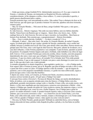— Então que temos, amigo Godinho?O Sr. Administrador anunciava a S. Ex-a que o maroto do
Ernesto, o valentão de Nacejas, em tratamento no Hospital de Oliveira, melhorara
consideravelmente. já lhe repegara a orelha, a boca soldava.. E, como se procedeu à querela, o
patife passava daenfermaria para a cadeia...
Gonçalo protestou logo, com uma palmada no selim:- Não senhor! Faça o obséquio de dizer ao Sr.
João Gouveia, que não quero que se prenda o homem! Foi atrevido, apanhou uma dose tremenda,
estamos quites.
— Mas, Sr. Gonçalo Mendes...- Pelo amor de Deus, amigo Godinho! Não quero, e não quero...
Explique bem ao
Sr. João Gouveia... Detesto vinganças. Não estão nos meus hábitos, nem nos hábitos daminha
família. Nunca houve um Ramires que se vingasse... Quero dizer, sim, houve, mas... Enfim
explique bem ao Sr. João Gouveia. De resto eu logo o encontro, na Assembleia... Bem basta ao
homem ficar desfeado. Não consinto que, o apoquentemmais!... Detesto ferocidades.
— Mas...- Esta é a minha decisão, Godinho! — Lá darei o recado de V. Ex-a
— Obrigado. E adeus!... Que calor, hem!- De rachar, Sr. Gonçalo Mendes, de rachar! Gonçalo
seguiu, revoltado pela ideia de que o pobre valentão de Nacejas, aindamoído, com a orelha mal
soldada, baixasse à sórdida enxovia de Vila Clara, para dormir sobre uma tábua. Pensou mesmo em
galopar para Vila Clara, reter o zelo legal do João Gouveia. Mas perto, adiante do lavadouro, era a
casa dum influente, o João Firmino,carpinteiro e seu compadre. E para lá trotou, apeando ao portal
do quinteiro. O compadre Firmino largara cedo para a Arribada, onde trabalhava nas obras do lagar
doSr. Esteves. E foi a comadre Firmina que correu da cozinha, obesa e luzidia, com dois pequenos
dependurados das saias e mais sujos que esfregões. O Fidalgo beijou ternamente as duas faces
ramelosas:- E que rico cheiro a pão fresco, oh comadre! Foi a fornada, hem? Pois então grande
abraço ao Firmino. E que se não esqueça! A eleição vem para o outro domingo.Lá conto com o voto
dele. E olhe que não é pelo voto, é pela amizade.
A comadre arreganhava os dentes magníficos, num regalado e gordo riso: — «Ai o Fidalgo podia
ficar seguro! Que o Firmino já jurara, até ao Sr. Regedor, que para oFidalgo era todo o sítio a votar,
e quem não fosse a amor ia a pau». O Fidalgo apertou a mão da comadre — que do degrau do
quinteiro, com os dois pequenos enrodilhados nassaias, e o gordo riso mais embevecido, seguiu a
poeira da égua como o sulco dum Rei benéfico.
E depois nas outras visitas, ao Cerejeira, ao Ventura da Chiche, encontrou omesmo fervor, os
mesmos sorrisos luzindo de gosto. «O quê! para o Fidalgo! Isso tudo!
E nem que fosse contra o Governo!» -Na tasca do Manuel da Adega, um rancho detrabalhadores
bebia, já ruidoso, com as jaquetas atiradas para cima dos bancos; o Fidalgo bebeu com eles,
galhofando, gozando sinceramente a pinga verde e o barulho. O mais velho, um avejão escuro, sem
dentes, e a face mais engelhada que uma ameixaseca, esmurrou com entusiasmo o balcão: -«Isto,
rapazes, é Fidalgo que, quando um pobre de Cristo escalavra a perna, lhe empresta a égua, e vai ele
ao lado mais dumalégua a pé, como foi com o Solha! Rapazes, isto é Fidalgo para a gente ter
gosto!» As saúdes atroaram a venda. E quando Gonçalo montou, todos o cercavam como vassalos
ardentes, que a um aceno correriam a votar — ou a matar!Em casa do Tomás Pedra, a avó Ana
Pedra, uma velha entrevada, muito velha e trémula, rompeu a choramingar por o seu Tomás andar
para o Olival, quando o Fidalgoo visitava. «Que aquilo era como visita de santo!»
— Ora essa, tia Pedra! Pecador, grande pecador! Dobrada na cadeirinha baixa, com as farripas
brancas descendo do lenço, pelaface toda chupada de gelhas e peluda, a tia Ana bateu no joelho
agudo:
 