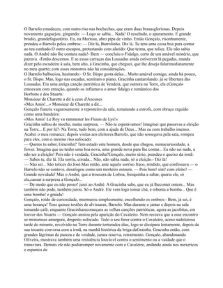 O Barrolo emudeceu, com outro riso nas bochechas, que eram duas brasasgloriosas. Depois
novamente gaguejou, gingando: — Logo se sabia... Nada! O resultado, o apuramento. E grande
bródio, grandefoguetório. Eu, na Murtosa, abro pipa de vinho. Então Gonçalo, risonhamente,
prendeu o Barrolo pelos ombros: — Diz lá, Barrolinho. Diz lá. Tu tens uma coisa boa para contar
ao teu cunhado.O outro escapou, protestando com alarido: Que teima, que tolice. Ele não sabia
nada. O André não lhe contara nada!- Bem — concluiu o Fidalgo, certo de um amável mistério, que
pairava. -Então descemos. E se essas carraças das Lousadas ainda estiverem lá pegadas, manda
dizer pelo escudeiro à sala, bem alto, à Gracinha, que cheguei, que lhe desejo falarimediatamente
no meu quarto; com esses monstros não há considerações.
O Barrolo balbuciou, hesitando:- O Sr. Bispo gosta delas... Muito amável comigo, ainda há pouco,
o Sr. Bispo. Mas, logo nas escadas, sentiram o piano, Gracinha cantarolando. já se libertara das
Lousadas. Era uma antiga canção patriótica de Vendeia, que outrora na Torre, ela eGonçalo
entoavam com emoção, quando os inflamava o amor fidalgo e romântico dos
Borbons e dos Stuarts:
Monsieur de Charette a dit à ceux d'Ancenes
«Mes Amis!...» Monsieur de Charette a dit...
Gonçalo franziu vagarosamente o reposteiro da sala, rematando a estrofe, com obraço erguido
como uma bandeira:
«Mes Amis! Le Roy va rammener les Fleurs de Lys!»
Gracinha saltou do mocho, numa surpresa. — Não te esperávamos! Imaginei que passavas a eleição
na Torre... E por lá?- Na Torre, tudo bem, com a ajuda de Deus... Mas eu com trabalho imenso.
Acabei o meu romance; depois visitas aos eleitores.Barrolo, que não sossegava pela sala, rompeu
para eles, com o mesmo riso sufocado:
— Queres tu saber, Gracinha? Tem estado este homem, desde que chegou, numacuriosidade, a
ferver. Imagina que eu tenho uma boa nova, uma grande nova para lhe contar... Eu não sei nada, a
não ser a eleição! Pois não é verdade, Gracinha?Gonçalo, muito sério, prendeu o queixo da irmã:
— Sabes tu, diz lá. Ela sorriu, corada... Não, não sabia nada, só a eleição.- Diz lá!
— Não sei... São tolices do José.Mas então, ante aquele sorriso fraco, rendido, que confessava — o
Barrolo não se conteve, desafogou como um morteiro estoura. — Pois bem! sim! com efeito! —
Grande novidade! Mas o André, que a trouxera de Lisboa, fresquinha a saltar, queria ele, só
ele,causar a surpresa a Gonçalo...
— De modo que eu não posso! jurei ao André. A Gracinha sabe, que eu já lhecontei ontem... Mas
também não pode, também jurou. Só o André. Ele vem logo tomar chá, e rebenta a bomba... Que é
uma bomba! e graúda!
Gonçalo, roído de curiosidade, murmurou simplesmente, encolhendo os ombros:- Bem, já sei, é
uma herança! Tens quinze tostões de alvíssaras, Barrolo. Mas durante o jantar e depois na sala
tomando café, enquanto Gracinharecomeçara as velhas canções patrióticas, agora as jacobitas, em
louvor dos Stuarts — Gonçalo ansiou pela aparição do Cavaleiro. Nem receava que a esse encontro
se misturasse amargura, despeito sufocado. Todo o seu furor contra o Cavaleiro, aceso nadolorosa
tarde do mirante, revolvido na Torre durante torturados dias, logo se dissipara lentamente, depois da
sua tocante conversa com a irmã, na manhã histórica da briga daGrainha. Gracinha então, com
grandes lágrimas de pureza e de verdade, jurara reserva, retraimento. Gonçalo, abandonando
Oliveira, mostrava também uma resistência louvável contra o sentimento ou a vaidade que o
transviara. Demais ele não podiaromper novamente com o Cavaleiro, andando ainda nos mexericos
e espantos de
 