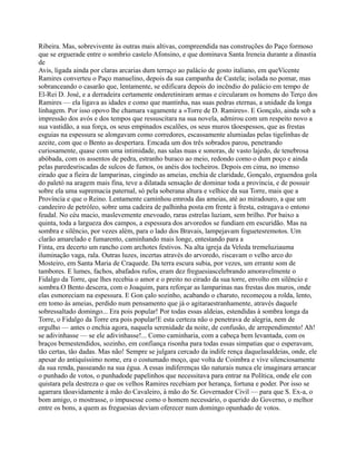 Ribeira. Mas, sobrevivente às outras mais altivas, compreendida nas construções do Paço formoso
que se erguerade entre o sombrio castelo Afonsino, e que dominava Santa Ireneia durante a dinastia
de
Avis, ligada ainda por claras arcarias dum terraço ao palácio de gosto italiano, em queVicente
Ramires converteu o Paço manuelino, depois da sua campanha de Castela; isolada no pomar, mas
sobranceando o casarão que, lentamente, se edificara depois do incêndio do palácio em tempo de
El-Rei D. José, e a derradeira certamente onderetiniram armas e circularam os homens do Terço dos
Ramires — ela ligava as idades e como que mantinha, nas suas pedras eternas, a unidade da longa
linhagem. Por isso opovo lhe chamara vagamente a «Torre de D. Ramires». E Gonçalo, ainda sob a
impressão dos avós e dos tempos que ressuscitara na sua novela, admirou com um respeito novo a
sua vastidão, a sua força, os seus empinados escalões, os seus muros tãoespessos, que as frestas
esguias na espessura se alongavam como corredores, escassamente alumiadas pelas tigelinhas de
azeite, com que o Bento as despertara. Emcada um dos três sobrados parou, penetrando
curiosamente, quase com uma intimidade, nas salas nuas e sonoras, de vasto lajedo, de tenebrosa
abóbada, com os assentos de pedra, estranho buraco ao meio, redondo como o dum poço e ainda
pelas paredesriscadas de sulcos de fumos, os anéis dos tocheiros. Depois em cima, no imenso
eirado que a fieira de lamparinas, cingindo as ameias, enchia de claridade, Gonçalo, erguendoa gola
do paletó na aragem mais fina, teve a dilatada sensação de dominar toda a província, e de possuir
sobre ela uma supremacia paternal, só pela soberana altura e velhice da sua Torre, mais que a
Província e que o Reino. Lentamente caminhou emroda das ameias, até ao miradouro, a que um
candeeiro de petróleo, sobre uma cadeira de palhinha posta em frente à fresta, estragava o entono
feudal. No céu macio, maslevemente enevoado, raras estrelas luziam, sem brilho. Por baixo a
quinta, toda a largueza dos campos, a espessura dos arvoredos se fundiam em escuridão. Mas na
sombra e silêncio, por vezes além, para o lado dos Bravais, lampejavam foguetesremotos. Um
clarão amarelado e fumarento, caminhando mais longe, entestando para a
Finta, era decerto um rancho com archotes festivos. Na alta igreja da Veleda tremeluziauma
iluminação vaga, rala. Outras luzes, incertas através do arvoredo, riscavam o velho arco do
Mosteiro, em Santa Maria de Craquede. Da terra escura subia, por vezes, um errante som de
tambores. E lumes, fachos, abafados rufos, eram dez freguesiascelebrando amoravelmente o
Fidalgo da Torre, que lhes recebia o amor e o preito no eirado da sua torre, envolto em silêncio e
sombra.O Bento descera, com o Joaquim, para reforçar as lamparinas nas frestas dos muros, onde
elas esmoreciam na espessura. E Gon çalo sozinho, acabando o charuto, recomeçou a rolda, lento,
em tomo às ameias, perdido num pensamento que já o agitaraestranhamente, através daquele
sobressaltado domingo... Era pois popular! Por todas essas aldeias, estendidas à sombra longa da
Torre, o Fidalgo da Torre era pois popular!E esta certeza não o penetrava de alegria, nem de
orgulho — antes o enchia agora, naquela serenidade da noite, de confusão, de arrependimento! Ah!
se adivinhasse — se ele adivinhasse!... Como caminharia, com a cabeça bem levantada, com os
braços bemestendidos, sozinho, em confiança risonha para todas essas simpatias que o esperavam,
tão certas, tão dadas. Mas não! Sempre se julgara cercado da indife rença daquelasaldeias, onde, ele
apesar do antiquíssimo nome, era o costumado moço, que volta de Coimbra e vive silenciosamente
da sua renda, passeando na sua égua. A essas indiferenças tão naturais nunca ele imaginara arrancar
o punhado de votos, o punhadode papelinhos que necessitava para entrar na Política, onde ele con
quistara pela destreza o que os velhos Ramires recebiam por herança, fortuna e poder. Por isso se
agarrara tãoavidamente à mão do Cavaleiro, à mão do Sr. Governador Civil — para que S. Ex-a, o
bom amigo, o mostrasse, o impusesse como o homem necessário, o querido do Governo, o melhor
entre os bons, a quem as freguesias deviam oferecer num domingo opunhado de votos.
 